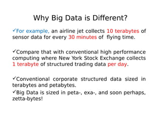 Why Big Data is Different?
For example, an airline jet collects 10 terabytes of
sensor data for every 30 minutes of flying time.
Compare that with conventional high performance
computing where New York Stock Exchange collects
1 terabyte of structured trading data per day.
Conventional corporate structured data sized in
terabytes and petabytes.
Big Data is sized in peta-, exa-, and soon perhaps,
zetta-bytes!

 