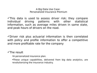A Big Data Use Case:
Personalized Insurance Premium

This data is used to assess driver risk; they compare
individual
driving
patterns
with
other
statistical
information, such as average miles driven in same state,
and peak hours of drivers on the road.
Driver risk plus actuarial information is then correlated
with policy and profile information to offer a competitive
and more profitable rate for the company
The result
A personalized insurance plan.
These unique capabilities, delivered from big data analytics, are
revolutionizing the insurance industry.

 