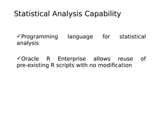 Statistical Analysis Capability
Programming
analysis

language

for

statistical

Oracle R Enterprise allows reuse
pre-existing R scripts with no modification

of

 