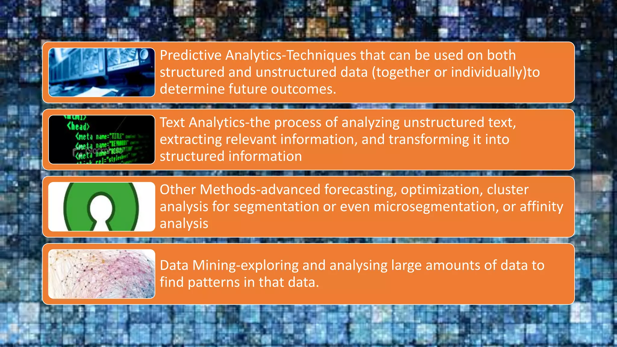 Predictive Analytics-Techniques that can be used on both
structured and unstructured data (together or individually)to
determine future outcomes.
Text Analytics-the process of analyzing unstructured text,
extracting relevant information, and transforming it into
structured information
Other Methods-advanced forecasting, optimization, cluster
analysis for segmentation or even microsegmentation, or affinity
analysis
Data Mining-exploring and analysing large amounts of data to
find patterns in that data.
 