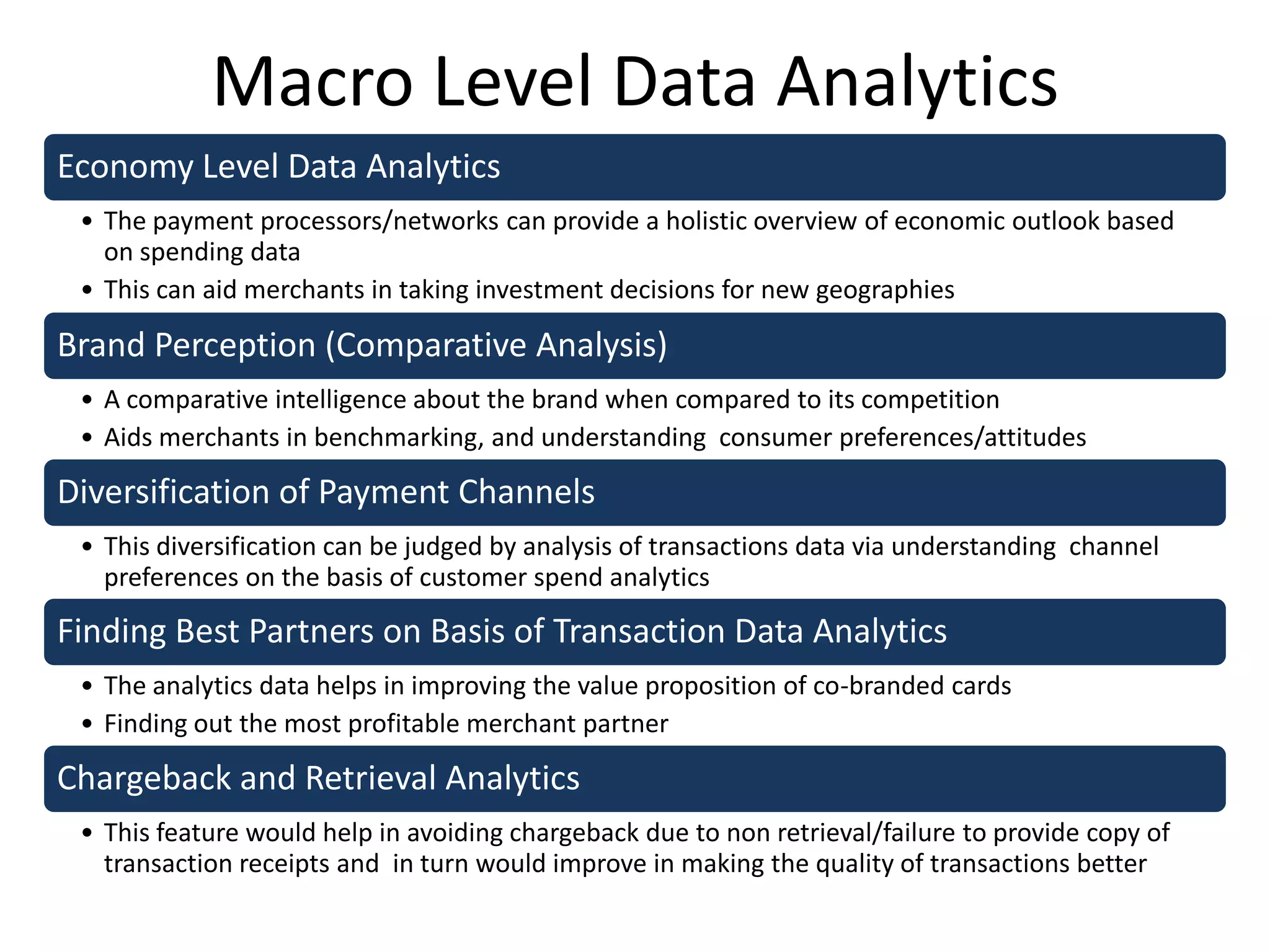 Macro Level Data Analytics
Economy Level Data Analytics
• The payment processors/networks can provide a holistic overview of economic outlook based
on spending data
• This can aid merchants in taking investment decisions for new geographies
Brand Perception (Comparative Analysis)
• A comparative intelligence about the brand when compared to its competition
• Aids merchants in benchmarking, and understanding consumer preferences/attitudes
Diversification of Payment Channels
• This diversification can be judged by analysis of transactions data via understanding channel
preferences on the basis of customer spend analytics
Finding Best Partners on Basis of Transaction Data Analytics
• The analytics data helps in improving the value proposition of co-branded cards
• Finding out the most profitable merchant partner
Chargeback and Retrieval Analytics
• This feature would help in avoiding chargeback due to non retrieval/failure to provide copy of
transaction receipts and in turn would improve in making the quality of transactions better
 