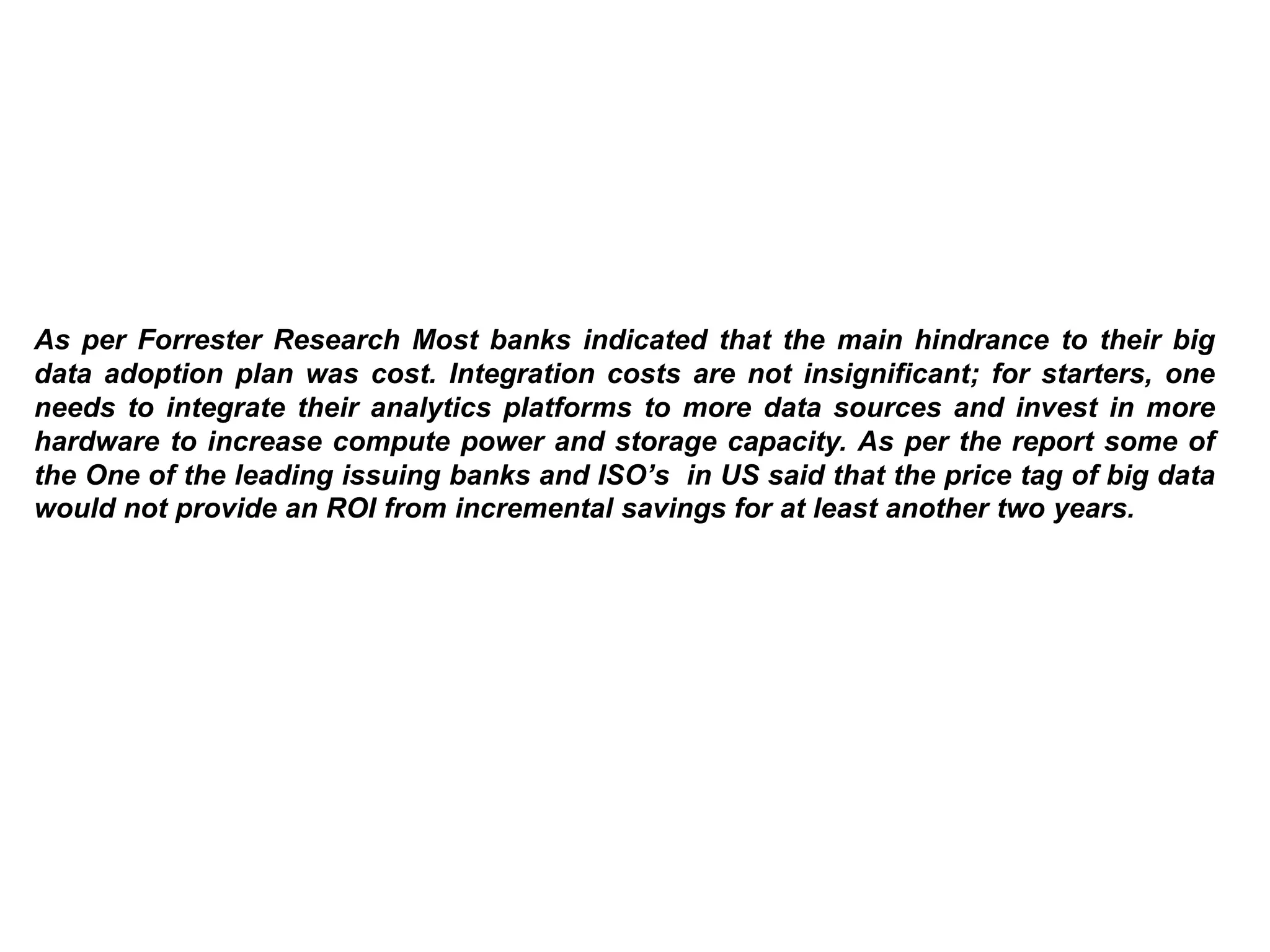 As per Forrester Research Most banks indicated that the main hindrance to their big
data adoption plan was cost. Integration costs are not insignificant; for starters, one
needs to integrate their analytics platforms to more data sources and invest in more
hardware to increase compute power and storage capacity. As per the report some of
the One of the leading issuing banks and ISO’s in US said that the price tag of big data
would not provide an ROI from incremental savings for at least another two years.
 