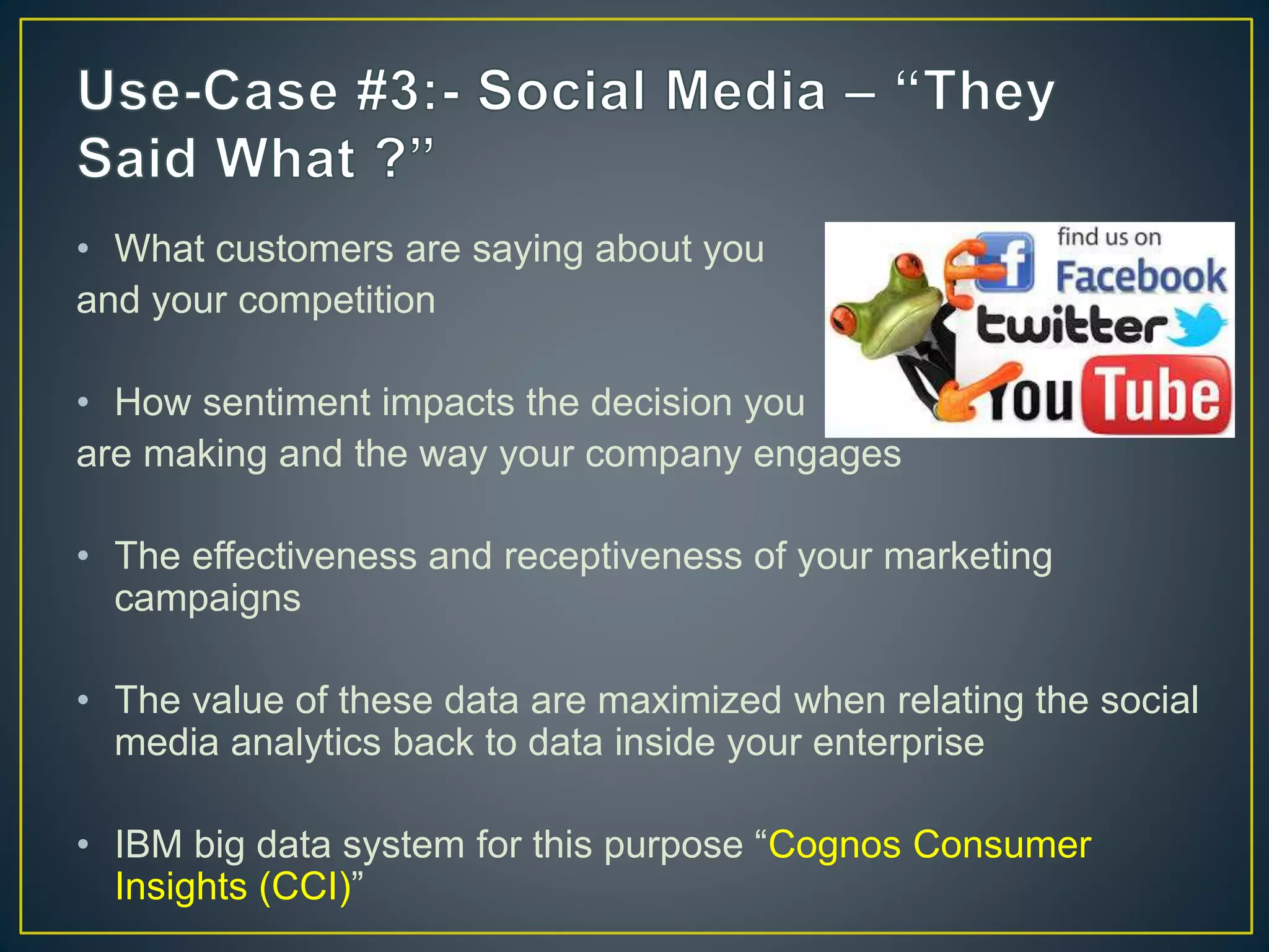 • What customers are saying about you
and your competition
• How sentiment impacts the decision you
are making and the way your company engages
• The effectiveness and receptiveness of your marketing
campaigns
• The value of these data are maximized when relating the social
media analytics back to data inside your enterprise
• IBM big data system for this purpose “Cognos Consumer
Insights (CCI)”
 