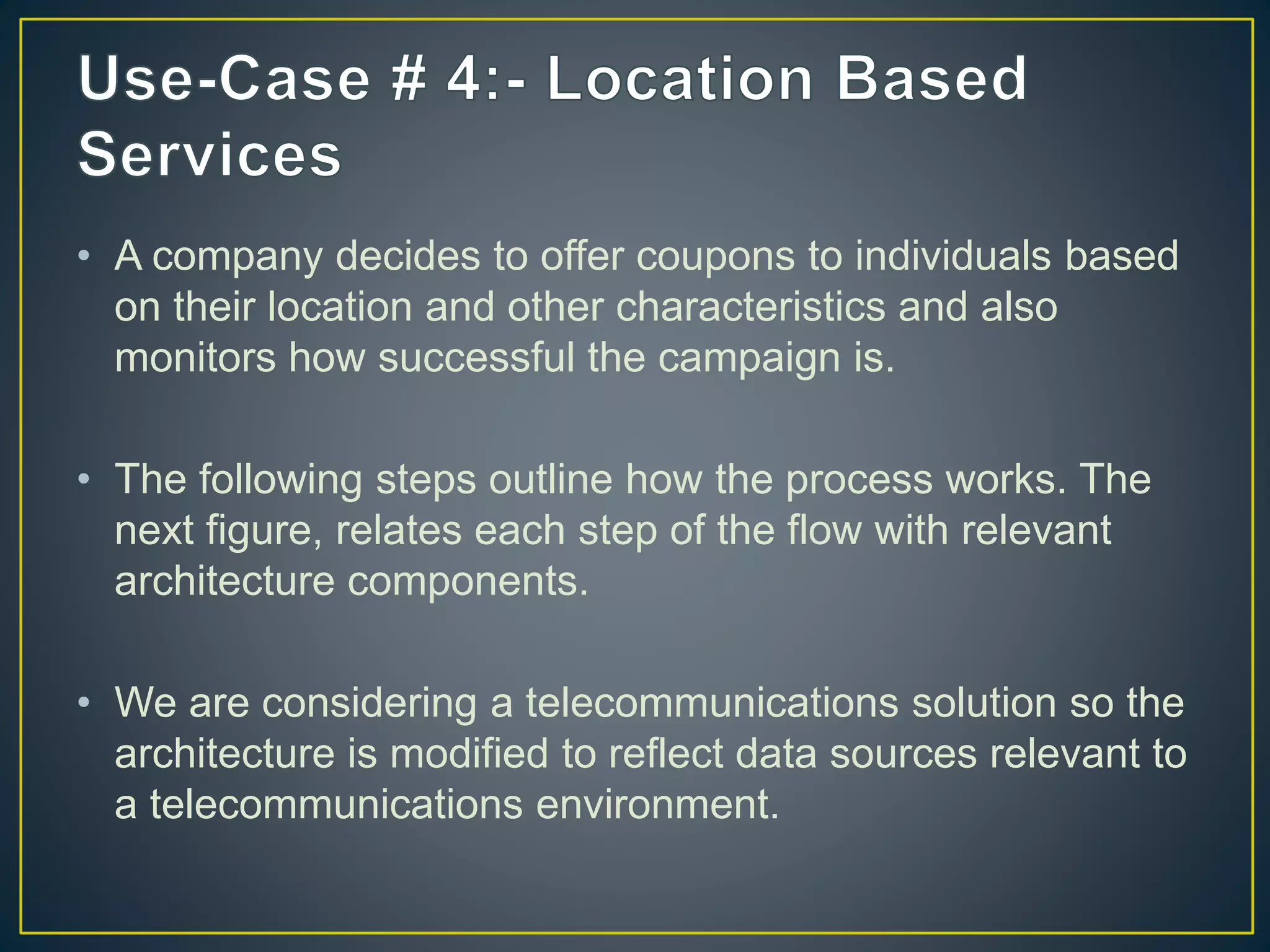 • A company decides to offer coupons to individuals based
on their location and other characteristics and also
monitors how successful the campaign is.
• The following steps outline how the process works. The
next figure, relates each step of the flow with relevant
architecture components.
• We are considering a telecommunications solution so the
architecture is modified to reflect data sources relevant to
a telecommunications environment.
 