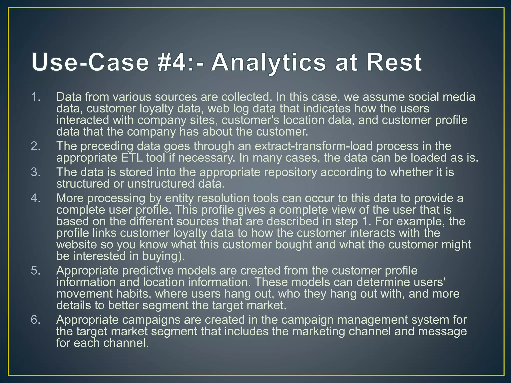 1. Data from various sources are collected. In this case, we assume social media
data, customer loyalty data, web log data that indicates how the users
interacted with company sites, customer's location data, and customer profile
data that the company has about the customer.
2. The preceding data goes through an extract-transform-load process in the
appropriate ETL tool if necessary. In many cases, the data can be loaded as is.
3. The data is stored into the appropriate repository according to whether it is
structured or unstructured data.
4. More processing by entity resolution tools can occur to this data to provide a
complete user profile. This profile gives a complete view of the user that is
based on the different sources that are described in step 1. For example, the
profile links customer loyalty data to how the customer interacts with the
website so you know what this customer bought and what the customer might
be interested in buying).
5. Appropriate predictive models are created from the customer profile
information and location information. These models can determine users'
movement habits, where users hang out, who they hang out with, and more
details to better segment the target market.
6. Appropriate campaigns are created in the campaign management system for
the target market segment that includes the marketing channel and message
for each channel.
 