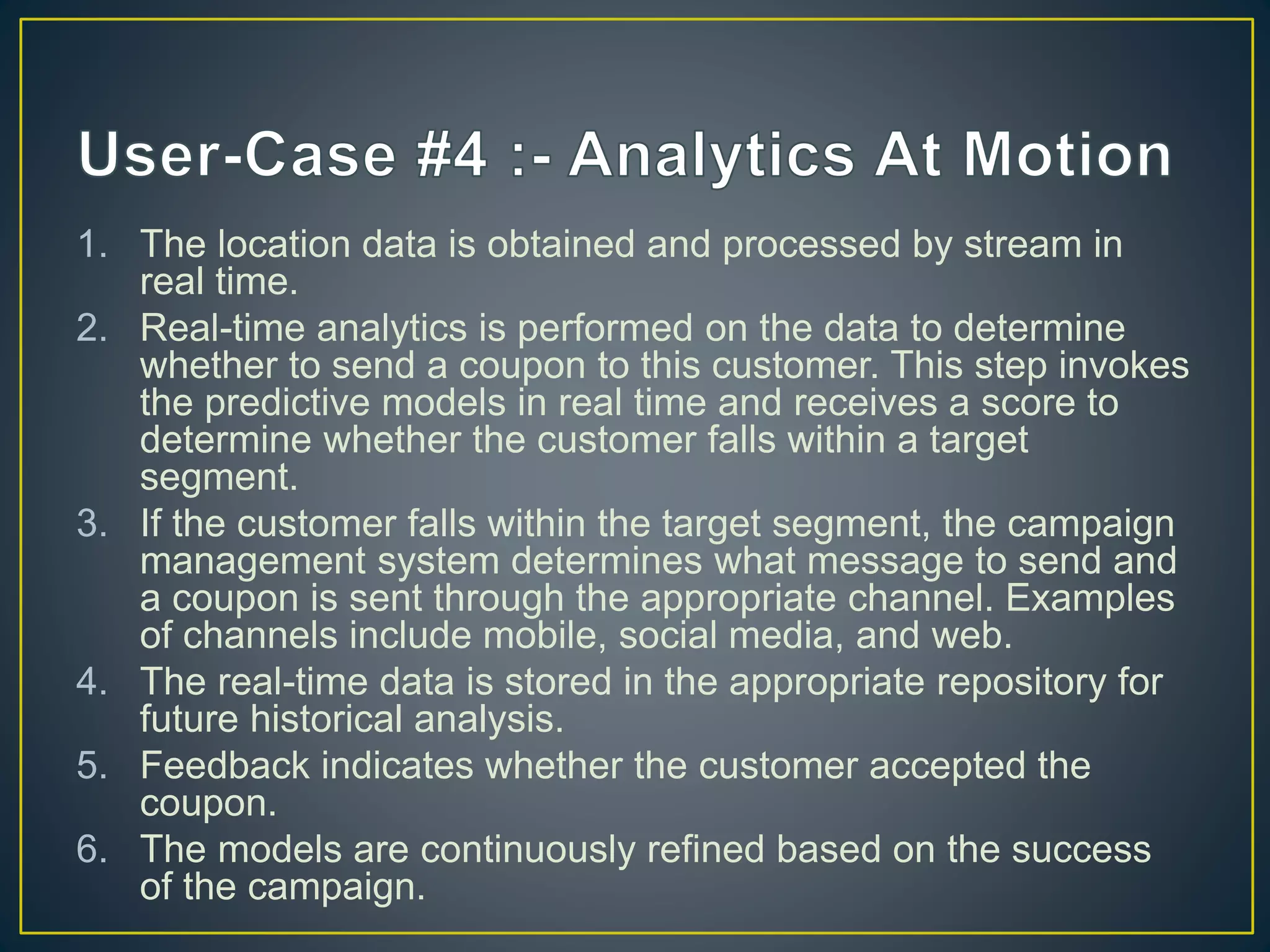 1. The location data is obtained and processed by stream in
real time.
2. Real-time analytics is performed on the data to determine
whether to send a coupon to this customer. This step invokes
the predictive models in real time and receives a score to
determine whether the customer falls within a target
segment.
3. If the customer falls within the target segment, the campaign
management system determines what message to send and
a coupon is sent through the appropriate channel. Examples
of channels include mobile, social media, and web.
4. The real-time data is stored in the appropriate repository for
future historical analysis.
5. Feedback indicates whether the customer accepted the
coupon.
6. The models are continuously refined based on the success
of the campaign.
 