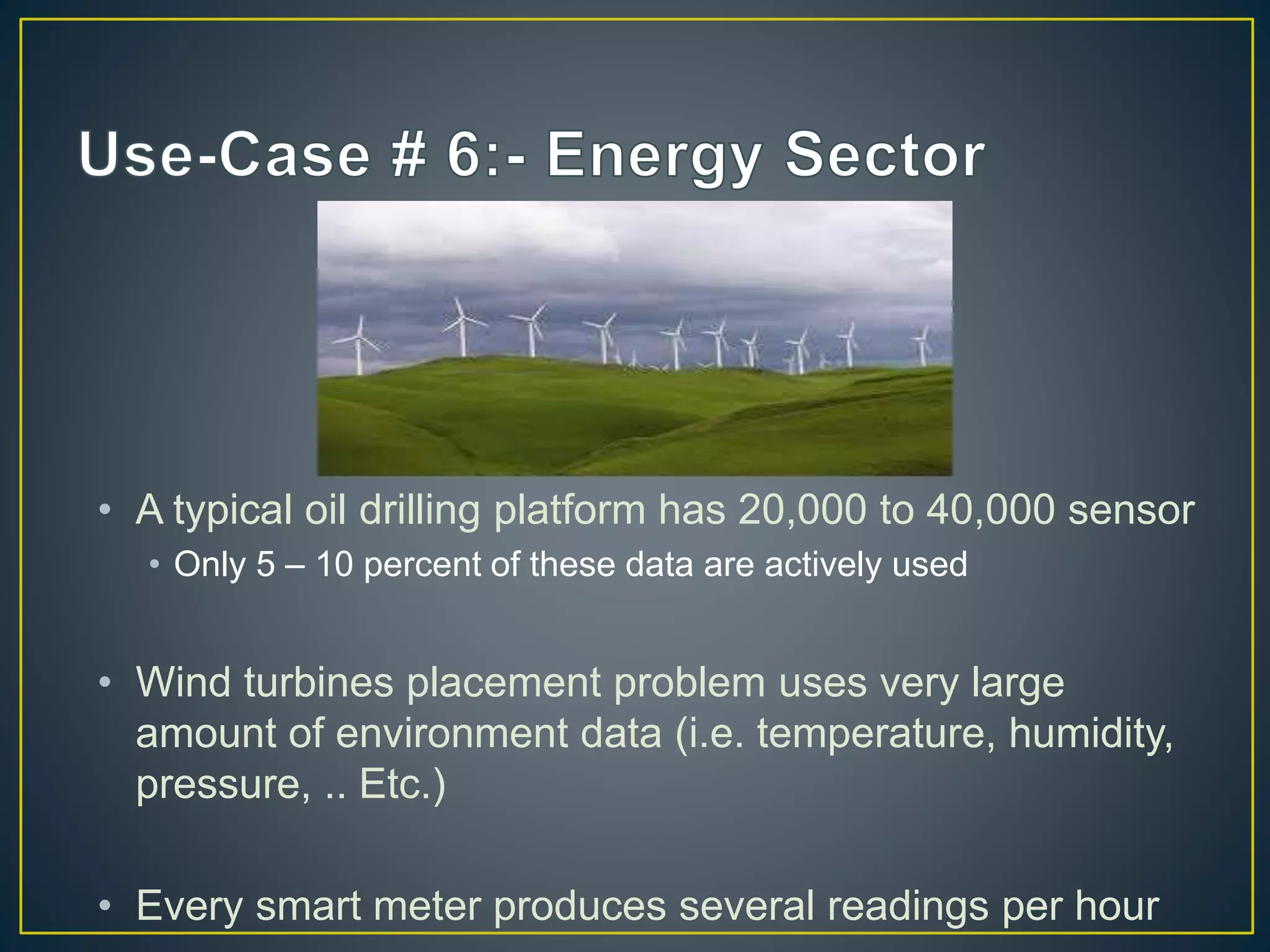• A typical oil drilling platform has 20,000 to 40,000 sensor
• Only 5 – 10 percent of these data are actively used
• Wind turbines placement problem uses very large
amount of environment data (i.e. temperature, humidity,
pressure, .. Etc.)
• Every smart meter produces several readings per hour
 