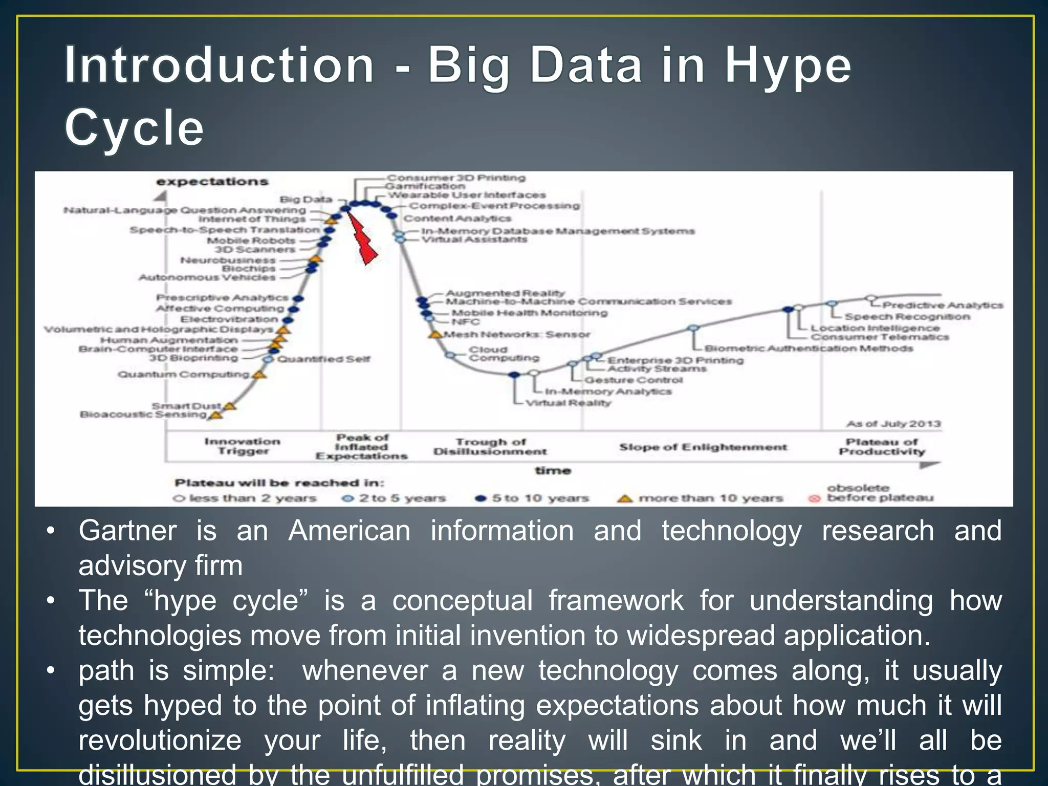 • Gartner is an American information and technology research and
advisory firm
• The “hype cycle” is a conceptual framework for understanding how
technologies move from initial invention to widespread application.
• path is simple: whenever a new technology comes along, it usually
gets hyped to the point of inflating expectations about how much it will
revolutionize your life, then reality will sink in and we’ll all be
disillusioned by the unfulfilled promises, after which it finally rises to a
 