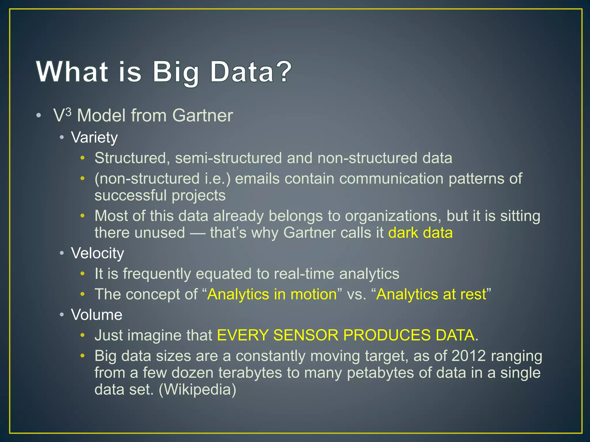 • V3 Model from Gartner
• Variety
• Structured, semi-structured and non-structured data
• (non-structured i.e.) emails contain communication patterns of
successful projects
• Most of this data already belongs to organizations, but it is sitting
there unused — that’s why Gartner calls it dark data
• Velocity
• It is frequently equated to real-time analytics
• The concept of “Analytics in motion” vs. “Analytics at rest”
• Volume
• Just imagine that EVERY SENSOR PRODUCES DATA.
• Big data sizes are a constantly moving target, as of 2012 ranging
from a few dozen terabytes to many petabytes of data in a single
data set. (Wikipedia)
 