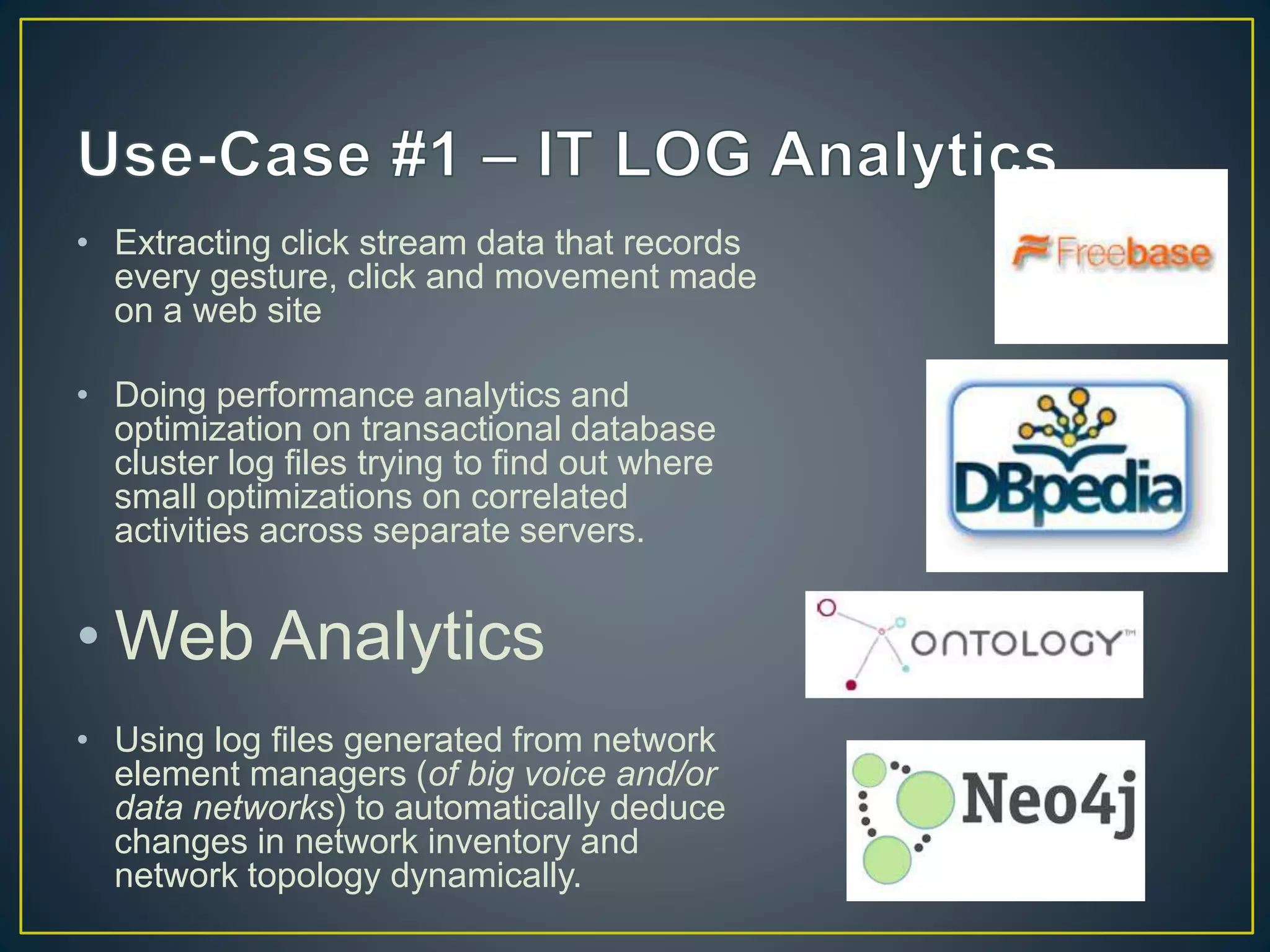 • Extracting click stream data that records
every gesture, click and movement made
on a web site
• Doing performance analytics and
optimization on transactional database
cluster log files trying to find out where
small optimizations on correlated
activities across separate servers.
• Web Analytics
• Using log files generated from network
element managers (of big voice and/or
data networks) to automatically deduce
changes in network inventory and
network topology dynamically.
 