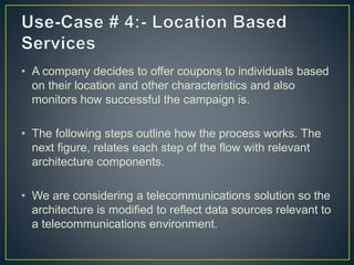 • A company decides to offer coupons to individuals based
on their location and other characteristics and also
monitors how successful the campaign is.
• The following steps outline how the process works. The
next figure, relates each step of the flow with relevant
architecture components.
• We are considering a telecommunications solution so the
architecture is modified to reflect data sources relevant to
a telecommunications environment.
 