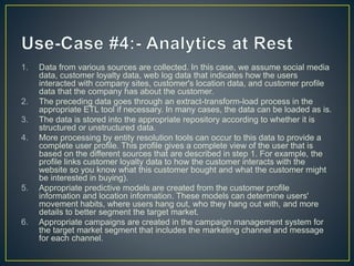 1. Data from various sources are collected. In this case, we assume social media
data, customer loyalty data, web log data that indicates how the users
interacted with company sites, customer's location data, and customer profile
data that the company has about the customer.
2. The preceding data goes through an extract-transform-load process in the
appropriate ETL tool if necessary. In many cases, the data can be loaded as is.
3. The data is stored into the appropriate repository according to whether it is
structured or unstructured data.
4. More processing by entity resolution tools can occur to this data to provide a
complete user profile. This profile gives a complete view of the user that is
based on the different sources that are described in step 1. For example, the
profile links customer loyalty data to how the customer interacts with the
website so you know what this customer bought and what the customer might
be interested in buying).
5. Appropriate predictive models are created from the customer profile
information and location information. These models can determine users'
movement habits, where users hang out, who they hang out with, and more
details to better segment the target market.
6. Appropriate campaigns are created in the campaign management system for
the target market segment that includes the marketing channel and message
for each channel.
 