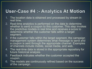 1. The location data is obtained and processed by stream in
real time.
2. Real-time analytics is performed on the data to determine
whether to send a coupon to this customer. This step invokes
the predictive models in real time and receives a score to
determine whether the customer falls within a target
segment.
3. If the customer falls within the target segment, the campaign
management system determines what message to send and
a coupon is sent through the appropriate channel. Examples
of channels include mobile, social media, and web.
4. The real-time data is stored in the appropriate repository for
future historical analysis.
5. Feedback indicates whether the customer accepted the
coupon.
6. The models are continuously refined based on the success
of the campaign.
 