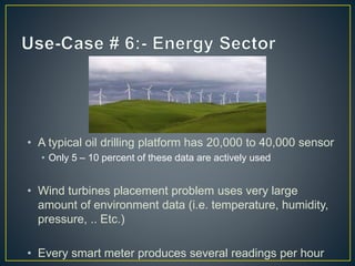 • A typical oil drilling platform has 20,000 to 40,000 sensor
• Only 5 – 10 percent of these data are actively used
• Wind turbines placement problem uses very large
amount of environment data (i.e. temperature, humidity,
pressure, .. Etc.)
• Every smart meter produces several readings per hour
 