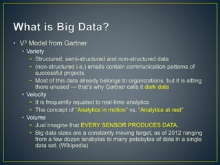 • V3 Model from Gartner
• Variety
• Structured, semi-structured and non-structured data
• (non-structured i.e.) emails contain communication patterns of
successful projects
• Most of this data already belongs to organizations, but it is sitting
there unused — that’s why Gartner calls it dark data
• Velocity
• It is frequently equated to real-time analytics
• The concept of “Analytics in motion” vs. “Analytics at rest”
• Volume
• Just imagine that EVERY SENSOR PRODUCES DATA.
• Big data sizes are a constantly moving target, as of 2012 ranging
from a few dozen terabytes to many petabytes of data in a single
data set. (Wikipedia)
 