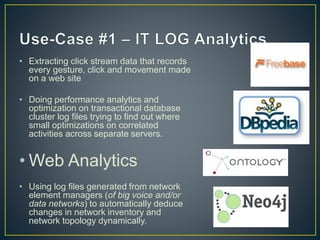 • Extracting click stream data that records
every gesture, click and movement made
on a web site
• Doing performance analytics and
optimization on transactional database
cluster log files trying to find out where
small optimizations on correlated
activities across separate servers.
• Web Analytics
• Using log files generated from network
element managers (of big voice and/or
data networks) to automatically deduce
changes in network inventory and
network topology dynamically.
 