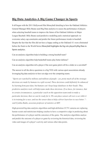 Big Data Analytics-A Big Game Changer in Sports
It all began with the 2011 Hollywood film Moneyball detailing to how the Oakland Athletics
General Manager Billy Beane used Big Data analytics to assess the performance of players
when selecting baseball teams to improve the future of his Oakland Athletics in Major
League Baseball. Billy Beane used predictive modelling and a statistical approach -to
overcome salary cap constraints and predict the future performance trends in baseball.
Despite the fact that the film did not have a happy ending as the Oakland A’s were eliminated
before the finals to the World Series.Moneyball highlights the big role played byBig Data in
Sports analytics.
Can an analytics algorithm help in building a strong baseball team?
Can an analytics algorithm help basketball teams play better defense?
Can an analytics algorithm tell a player if the next game pitch will be a slider or a curveball?
The answer to all the above questions is a big YES with various sport associations already
leveraging big data analytics to have an edge over the competing teams.
“Sports are watched by millions and millions of people - yet, pretty much all of the strategic
decisions are made by humans in a split second. These decisions could definitely be enhanced
by learning from past data, but humans can’t keep large databases in their heads. Thus,
predictive analytics tools will help teams make these decisions. If we know, for instance, that
in certain circumstances, a particular coach on the opposition team tends to make a
particular decision, then we can be ready for it. We can place sensors all over a car while it
is in training for a race, and use the sensor data to help a driver learn how to race better.”-
said Cynthia Rudin, associate professor of statistics at MIT.
High-powered big data analytics algorithms and high-definition CCTV cameras are replacing
human scouts and statisticians helping coaches to have a competitive edge in predicting about
the performance of a player and the outcomes of the game. The analytics algorithms analyse
and predict the outcome of a player or game by reviewing the historical data, reviewing the
video and images of a player’s activity and various other data points.
 