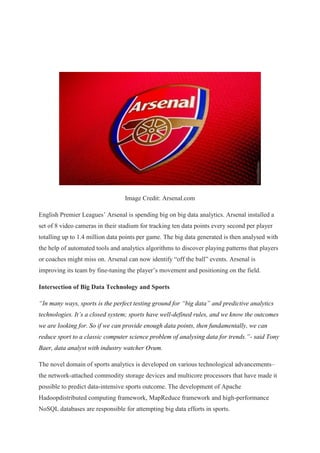 Image Credit: Arsenal.com
English Premier Leagues’ Arsenal is spending big on big data analytics. Arsenal installed a
set of 8 video cameras in their stadium for tracking ten data points every second per player
totalling up to 1.4 million data points per game. The big data generated is then analysed with
the help of automated tools and analytics algorithms to discover playing patterns that players
or coaches might miss on. Arsenal can now identify “off the ball” events. Arsenal is
improving its team by fine-tuning the player’s movement and positioning on the field.
Intersection of Big Data Technology and Sports
“In many ways, sports is the perfect testing ground for “big data” and predictive analytics
technologies. It’s a closed system; sports have well-defined rules, and we know the outcomes
we are looking for. So if we can provide enough data points, then fundamentally, we can
reduce sport to a classic computer science problem of analysing data for trends.”- said Tony
Baer, data analyst with industry watcher Ovum.
The novel domain of sports analytics is developed on various technological advancements–
the network-attached commodity storage devices and multicore processors that have made it
possible to predict data-intensive sports outcome. The development of Apache
Hadoopdistributed computing framework, MapReduce framework and high-performance
NoSQL databases are responsible for attempting big data efforts in sports.
 