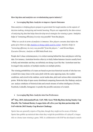 How big data and analytics are revolutionizing sports industry?
 Leveraging Big Data Analytics to improve Sports Outcomes
Data analytics is helping players prepare in great detail for tough matches on the aspects of
decision making, strategizing and morale boosting. Players are supported by the data science
of analysing big data that helps them develop novel strategies for winning a game. Analytics
helps in "extracting efficiency in every way possible" from the players.
“What we can do in terms of analytics is immense. How players consume data before the
game gives them an edge.Analytics is being widely used in cricket. Analytics helps in
"extracting efficiency in every way possible" from the players.”- said Sriram Rajan,
Executive Director, Analytics at IBM India/South Asia.
People don’t chase cricketanymore, it is cricket running behind the fans and players with big
data. For instance, Australian bowlers often try to bully Indian batsmen.Aussies usually bowl
to bully and intimidate and they are definitely not doing it just like that. Australian team has
leveraged video analytics of multiple matches on multiple pitches.
The winning probabilities of a team are based on previous historical records of who has won
a match how many times in the same pitch with the same opposing team, the weather
conditions, and crowd in the stadium, social media data, pitch and various other external data
points. With the help of open source distributed computing frameworks like Hadoop, analysts
can analyse zettabytes of historical data and crunch streams of online intelligence (Twitter,
Facebook, LinkedIn, Instagram) to predict the possible outcomes of a match.
 Leveraging Big Data Analytics into Fan Preferences
20th
May, 2015, InformationWeek- SAP, NHL Score With Big Data during Stanley Cup
Playoffs. The National Hockey League kicks off a five-year big data partnership with
SAP with the 2015 Stanley Cup Bracket Challenge.
Sports fans are generally experts of big data, though they might not be aware of thisfact.
Sports fans gobble up statistical data when they weigh the possibilities of a playoff, a league
title or a home team winning a game. NHL in collaboration with SAP has developed a match-
 