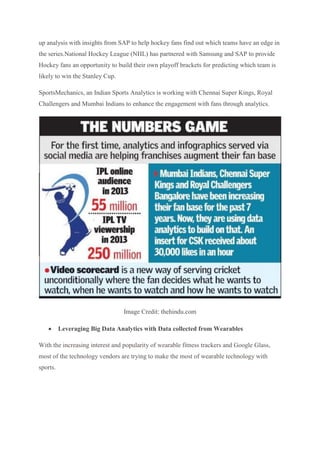 up analysis with insights from SAP to help hockey fans find out which teams have an edge in
the series.National Hockey League (NHL) has partnered with Samsung and SAP to provide
Hockey fans an opportunity to build their own playoff brackets for predicting which team is
likely to win the Stanley Cup.
SportsMechanics, an Indian Sports Analytics is working with Chennai Super Kings, Royal
Challengers and Mumbai Indians to enhance the engagement with fans through analytics.
Image Credit: thehindu.com
 Leveraging Big Data Analytics with Data collected from Wearables
With the increasing interest and popularity of wearable fitness trackers and Google Glass,
most of the technology vendors are trying to make the most of wearable technology with
sports.
 