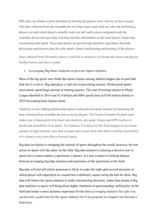 MiCoach, an Adidas system functions by having the players wear a device to their jerseys.
The data collected from the wearable device helps team coach find out who top performing
players are and which players actually need rest.miCoach system integrated with the
wearable device also provides real time statistic information on the each player’s heart rate,
acceleration and speed. These data points are put through analytics algorithms that help
physicians and trainers plan for safer sports, better conditioning and training of the players.
Data collected from Wearables plays a vital role in analytics as it keeps the teams and players
healthy before and after a match.
 Leveraging Big Data Analytics to prevent Sports Injuries
Most of the big sports stars think that sports injuries among athletes happen due to pure bad
luck but it is not so. Big data plays a vital role in preventing injuries. Professional sports
associations spend huge amount in treating injuries. The cost of treating injuries in Major
League Baseball in 2014 was $1.4 billion and NBA spend close to $358 million dollars in
2014 for treating knee injuries alone.
Analytics is also helping professional sports teams prevent sports injuries by analysing the
data collected from wearable devices worn by players. The Seattle Sounders football team
makes use of data points from heart rate monitors, pre-game fatigue and GPS trackers to
predict the possibility of an injury. For instance, if a player on the field engages in increased
number of high-intensity runs than average and is more tired, then there could be a possibility
of a cramp or any other kind of muscle injury.
Big data revolution is reshaping the outlook of sports throughout the world, however, the real
action in sports will take place on the field. Big data analytics is playing a decisive role in
sports but it cannot replace a sportsman’s instinct. It is just a matter of striking balance
between leveraging big data analytics and experience of the sportsman on the field.
Big data will just tell which sportsman is likely to make the right split-second decisions or
which player will outperform in a match but it definitely cannot swing the ball for them. Big
data will inform the sports industry to make informed big decisions, rather than dictate it.Big
data analytics in sports will bring about higher standards of sportsmanship, skilled play on the
field and render a more dynamic experience for the fans.Leveraging analytics the right way
can become a gold mine for the sports industry but if not properly leveraged it can become a
land mine.
 