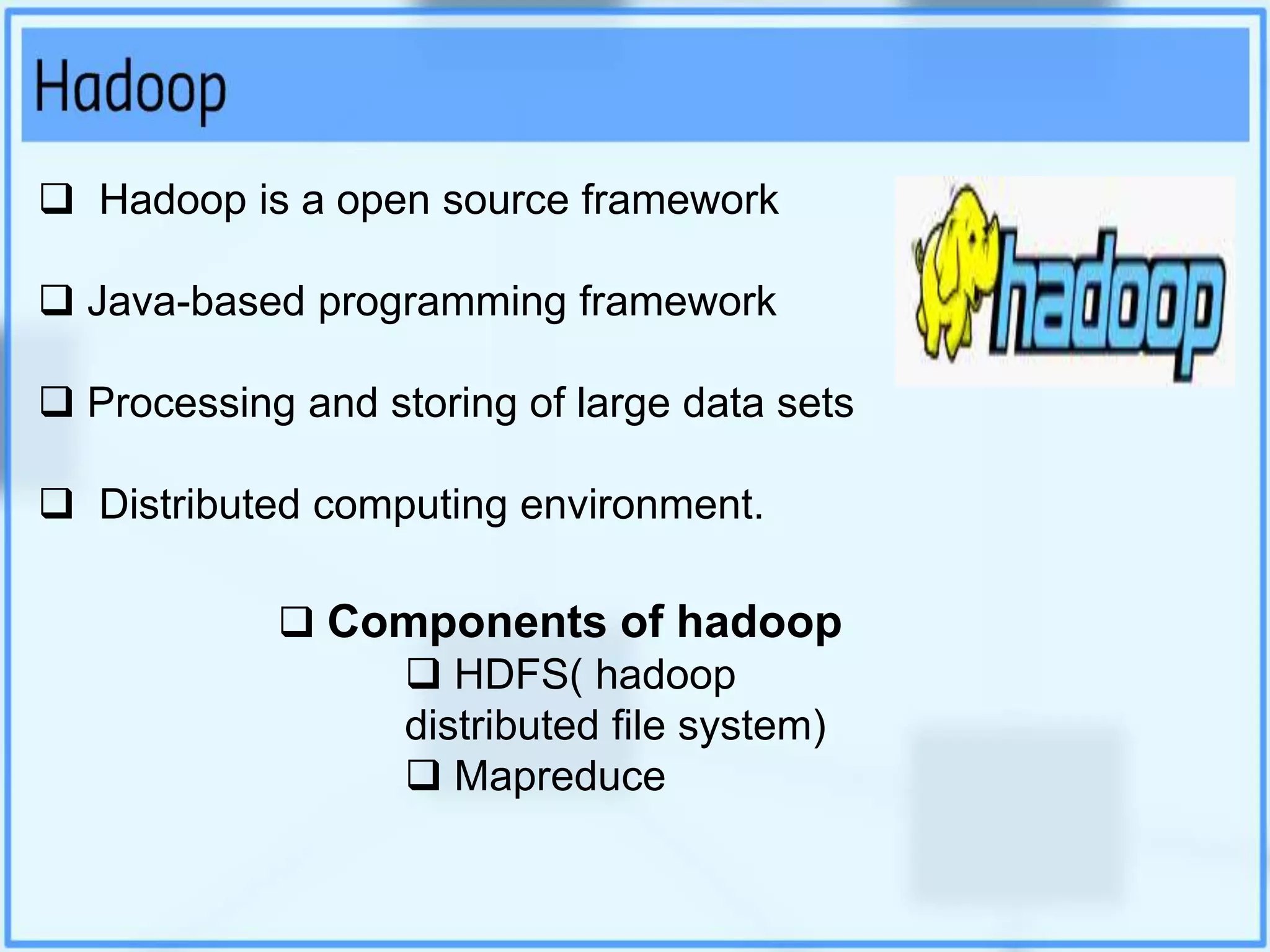  Hadoop is a open source framework
 Java-based programming framework
 Processing and storing of large data sets
 Distributed computing environment.
 Components of hadoop
 HDFS( hadoop
distributed file system)
 Mapreduce
 