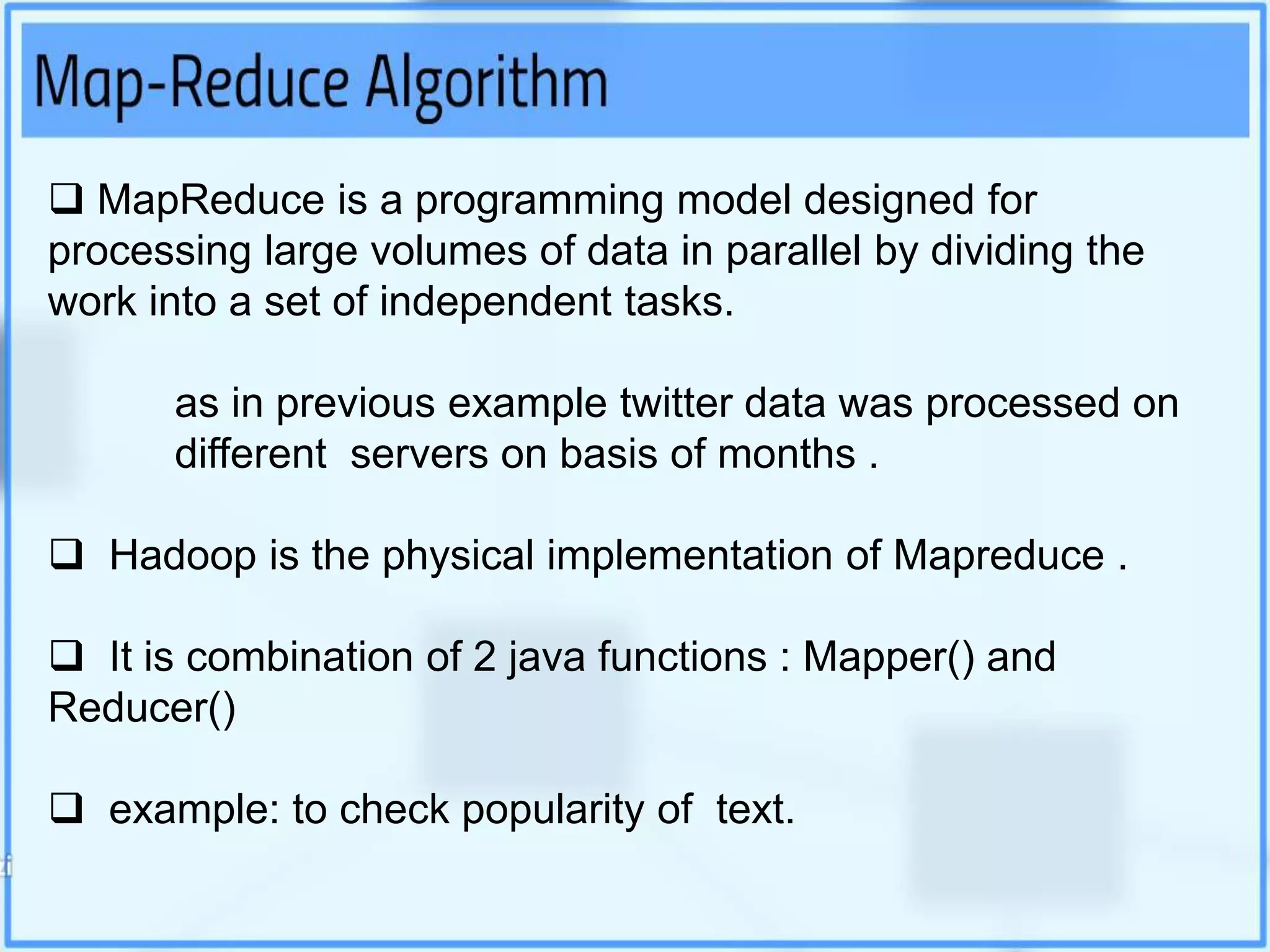  MapReduce is a programming model designed for
processing large volumes of data in parallel by dividing the
work into a set of independent tasks.
as in previous example twitter data was processed on
different servers on basis of months .
 Hadoop is the physical implementation of Mapreduce .
 It is combination of 2 java functions : Mapper() and
Reducer()
 example: to check popularity of text.
 