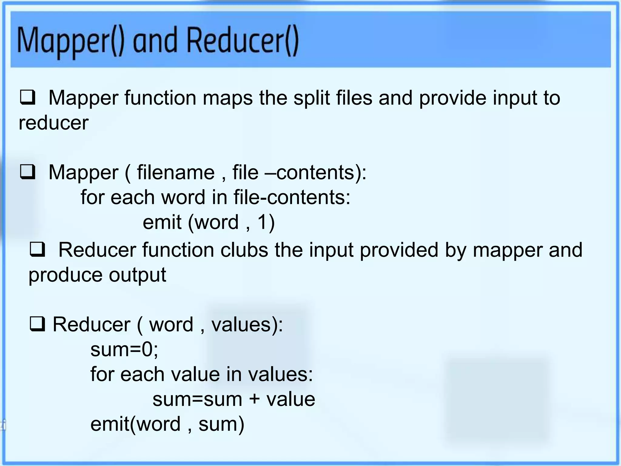  Mapper function maps the split files and provide input to
reducer
 Mapper ( filename , file –contents):
for each word in file-contents:
emit (word , 1)
 Reducer function clubs the input provided by mapper and
produce output
 Reducer ( word , values):
sum=0;
for each value in values:
sum=sum + value
emit(word , sum)
 
