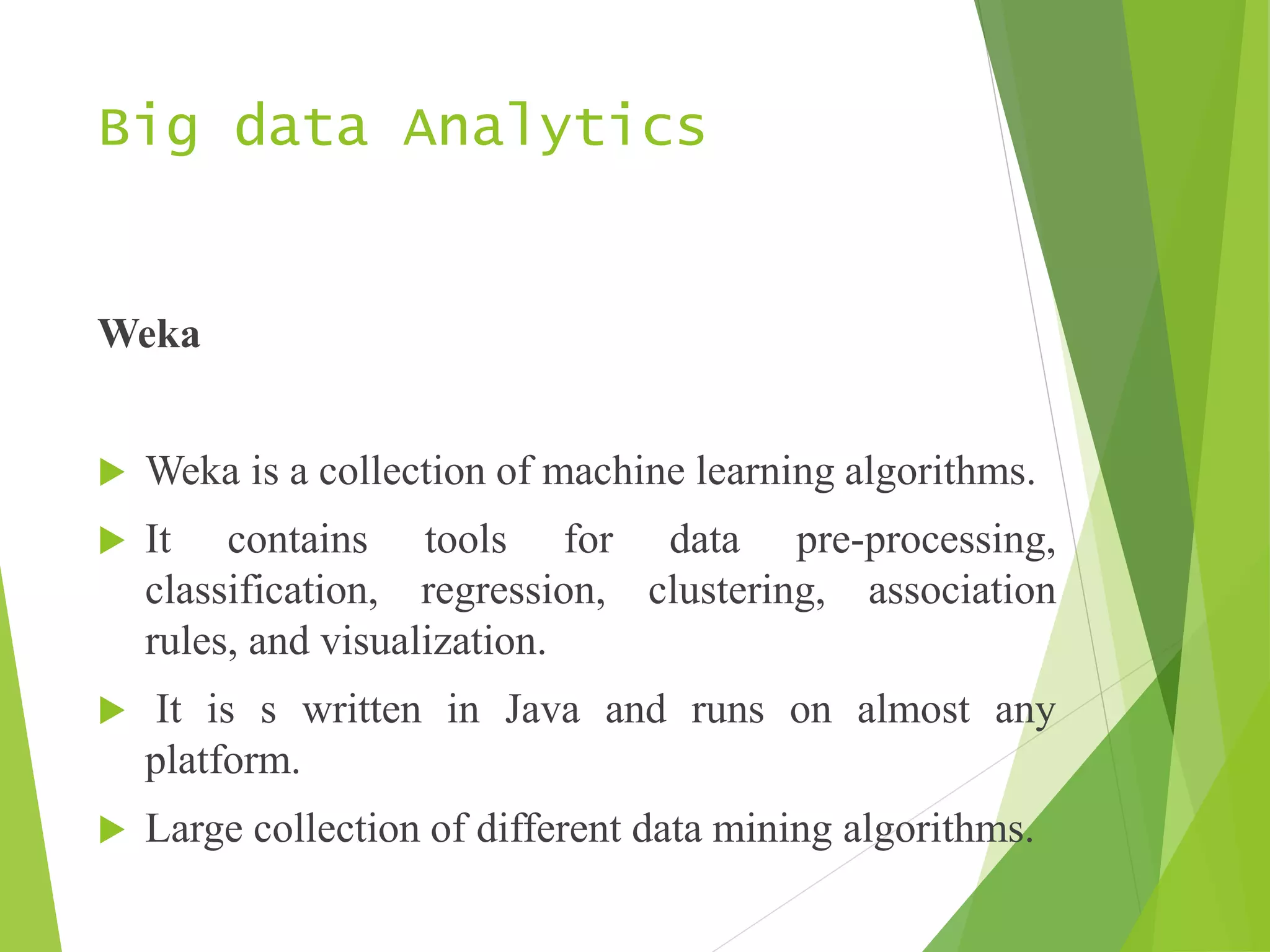Big data Analytics
Weka
 Weka is a collection of machine learning algorithms.
 It contains tools for data pre-processing,
classification, regression, clustering, association
rules, and visualization.
 It is s written in Java and runs on almost any
platform.
 Large collection of different data mining algorithms.
 
