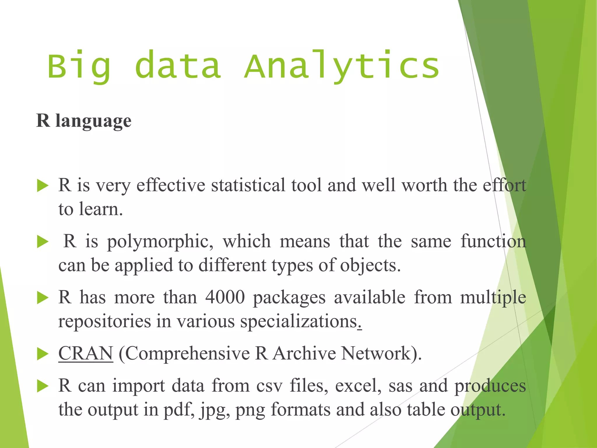 Big data Analytics
R language
 R is very effective statistical tool and well worth the effort
to learn.
 R is polymorphic, which means that the same function
can be applied to different types of objects.
 R has more than 4000 packages available from multiple
repositories in various specializations.
 CRAN (Comprehensive R Archive Network).
 R can import data from csv files, excel, sas and produces
the output in pdf, jpg, png formats and also table output.
 