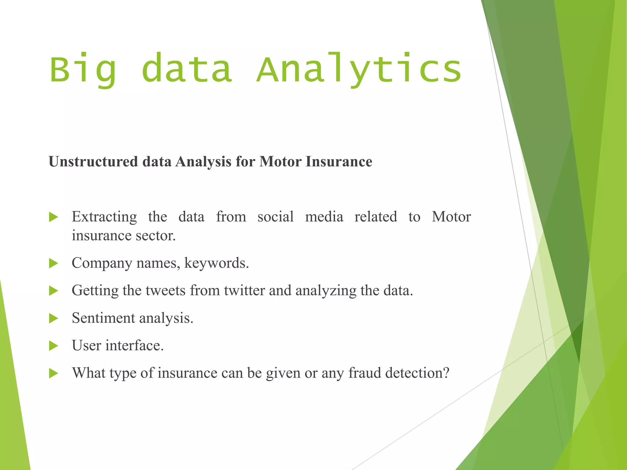 Big data Analytics
Unstructured data Analysis for Motor Insurance
 Extracting the data from social media related to Motor
insurance sector.
 Company names, keywords.
 Getting the tweets from twitter and analyzing the data.
 Sentiment analysis.
 User interface.
 What type of insurance can be given or any fraud detection?
 