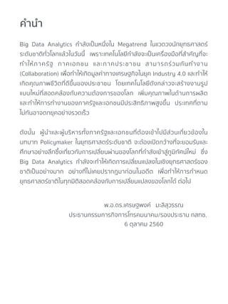 Big Data Analytics กำลังเป็นหนึ่งใน Megatrend ในแวดวงนักยุทธศาสตร์
ระดับชาติทั่วโลกแล้วในวันนี้ เพราะเทคโนโลยีกำลังจะเป็นเครื่องมือที่สำคัญที่จะ
ทำให้ภาครัฐ ภาคเอกชน และภาคประชาชน สามารถร่วมกันทำงาน
(Collaboration) เพื่อทำให้เกิดมูลค่าทางเศรษฐกิจในยุค Industry 4.0 และทำให้
เกิดคุณภาพชีวิตที่ดีขึ้นของประชาชน โดยเทคโนโลยีดังกล่าวจะสร้างงานรูป
แบบใหม่ที่สอดคล้องกับความต้องการของโลก เพิ่มคุณภาพในด้านการผลิต
และทำให้การทำงานของภาครัฐและเอกชนมีประสิทธิภาพสูงขึ้น ประเทศที่ตาม
ไม่ทันอาจตกยุคอย่างรวดเร็ว
ดังนั้น ผู้นำและผู้บริหารทั้งภาครัฐและเอกชนที่ต้องเข้าไปมีส่วนเกี่ยวข้องใน
บทบาท Policymaker ในยุทธศาสตร์ระดับชาติ จะต้องเปิดกว้างที่จะยอมรับและ
ศึกษาอย่างลึกซึ้งเกี่ยวกับการเปลี่ยนผ่านของโลกที่กำลังเข้าสู่ภูมิทัศน์ใหม่ ซึ่ง
Big Data Analytics กำลังจะทำให้เกิดการเปลี่ยนแปลงในเชิงยุทธศาสตร์ของ
ชาติเป็นอย่างมาก อย่างที่ไม่เคยปรากฏมาก่อนในอดีต เพื่อทำให้การกำหนด
ยุทธศาสตร์ชาติในทุกมิติสอดคล้องกับการเปลี่ยนแปลงของโลกได้ ต่อไป
คำนำ
พ.อ.ดร.เศรษฐพงค์ มะลิสุวรรณ
ประธานกรรมการกิจการโทรคมนาคม/รองประธาน กสทช.
6 ตุลาคม 2560
 