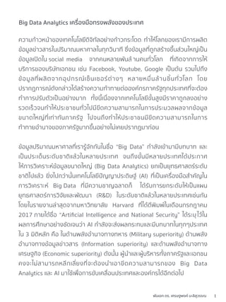 1พันเอก ดร. เศรษฐพงค์ มะลิสุวรรณ
ความก้าวหน้าของเทคโนโลยีดิจิทัลอย่างก้าวกระโดด ทำให้โลกของเรามีการผลิต
ข้อมูลข่าวสารในปริมาณมหาศาลในทุกวินาที ซึ่งข้อมูลที่ถูกสร้างขึ้นส่วนใหญ่เป็น
ข้อมูลเปิดใน social media จากคนหลายพันล้ านคนทั่วโลก ที่เกิดจากการให้
บริการของบริษัทเอกชน เช่น Facebook, Youtube, Google เป็นต้น รวมไปถึง
ข้อมูลที่ผลิตจากอุปกรณ์เซ็นเซอร์ต่างๆ หลายหมื่นล้านชิ้นทั่วโลก โดย
ปรากฏการณ์ดังกล่าวได้สร้างความท้าทายต่อองค์กรภาครัฐทุกประเทศที่จะต้อง
ทำการปรับตัวเป็นอย่างมาก ทั้งนี้เนื่องจากเทคโนโลยีขั้นสูงมีราคาถูกลงอย่าง
รวดเร็วจนทำให้ประชาชนทั่วไปมีขีดความสามารถในการประมวลผลจากข้อมูล
ขนาดใหญ่ที่เท่าทันภาครัฐ ไปจนถึงทำให้ประชาชนมีขีดความสามารถในการ
ท้าทายอำนาจของภาครัฐมากขึ้นอย่างไม่เคยปรากฏมาก่อน
ข้อมูลปริมาณมหาศาลที่เรารู้จักกันในชื่อ “Big Data” กำลังเข้ามามีบทบาท และ
เป็นประเด็นระดับชาติแล้วในหลายประเทศ จนถึงขั้นมีหลายประเทศได้ประกาศ
ให้การวิเคราะห์ข้อมูลขนาดใหญ่ (Big Data Analytics) ยกเป็นยุทธศาสตร์ระดับ
ชาติไปแล้ว ยิ่งไปกว่านั้นเทคโนโลยีปัญญาประดิษฐ์ (AI) ที่เป็นเครื่องมือสำคัญใน
การวิเคราะห์ Big Data ที่มีความชาญฉลาดก็ ได้รับการยกระดับให้เป็นแผน
ยุทธศาสตร์การวิจัยและพัฒนา (R&D) ในระดับชาติแล้วในหลายประเทศเช่นกัน
โดยในรายงานล่าสุดจากมหาวิทยาลัย Harvard ที่ได้ตีพิมพ์ในเดือนกรกฎาคม
2017 ภายใต้ชื่อ “Artiﬁcial Intelligence and National Security” ได้ระบุไว้ใน
ผลการศึกษาอย่างชัดเจนว่า AI กำลังจะส่งผลกระทบและมีบทบาทในทุกๆประเทศ
ใน 3 มิติหลัก คือ ในด้านพลังอำนาจทางทหาร (Military superiority) ด้านพลัง
อำนาจทางข้อมูลข่าวสาร (Information superiority) และด้านพลังอำนาจทาง
เศรษฐกิจ (Economic superiority) ดังนั้น ผู้นำและผู้บริหารทั้งภาครัฐและเอกชน
คงจะไม่สามารถหลีกเลี่ยงที่จะต้องนำเอาขีดความสามารถของ Big Data
Analytics และ AI มาใช้เพื่อการขับเคลื่อนประเทศและองค์กรได้อีกต่อไป
Big Data Analytics เครื่องมือทรงพลังของประเทศ
 