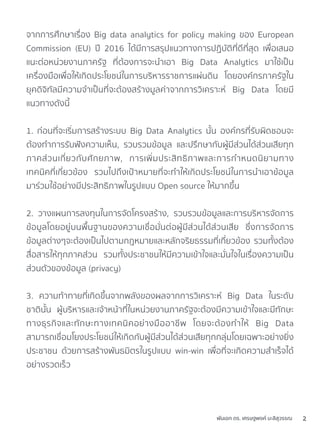 พันเอก ดร. เศรษฐพงค์ มะลิสุวรรณ 2
จากการศึกษาเรื่อง Big data analytics for policy making ของ European
Commission (EU) ปี 2016 ได้มีการสรุปแนวทางการปฏิบัติที่ดีที่สุด เพื่อเสนอ
แนะต่อหน่วยงานภาครัฐ ที่ต้องการจะนำเอา Big Data Analytics มาใช้เป็น
เครื่องมือเพื่อให้เกิดประโยชน์ในการบริหารราชการแผ่นดิน โดยองค์กรภาครัฐใน
ยุคดิจิทัลมีความจำเป็นที่จะต้องสร้างมูลค่าจากการวิเคราะห์ Big Data โดยมี
แนวทางดังนี้
1. ก่อนที่จะเริ่มการสร้างระบบ Big Data Analytics นั้น องค์กรที่รับผิดชอบจะ
ต้องทำการรับฟังความเห็น, รวบรวมข้อมูล และปรึกษากับผู้มีส่วนได้ส่วนเสียทุก
ภาคส่วนเกี่ยวกับศักยภาพ, การเพิ่มประสิทธิภาพและการกำหนดนิยามทาง
เทคนิคที่เกี่ยวข้อง รวมไปถึงเป้าหมายที่จะทำให้เกิดประโยชน์ในการนำเอาข้อมูล
มาร่วมใช้อย่างมีประสิทธิภาพในรูปแบบ Open source ให้มากขึ้น
2. วางแผนการลงทุนในการจัดโครงสร้าง, รวบรวมข้อมูลและการบริหารจัดการ
ข้อมูลโดยอยู่บนพื้นฐานของความเชื่อมั่นต่อผู้มีส่วนได้ส่วนเสีย ซึ่งการจัดการ
ข้อมูลต่างๆจะต้องเป็นไปตามกฎหมายและหลักจริยธรรมที่เกี่ยวข้อง รวมทั้งต้อง
สื่อสารให้ทุกภาคส่วน รวมทั้งประชาชนให้มีความเข้าใจและมั่นใจในเรื่องความเป็น
ส่วนตัวของข้อมูล (privacy)
3. ความท้าทายที่เกิดขึ้นจากพลังของผลจากการวิเคราะห์ Big Data ในระดับ
ชาตินั้น ผู้บริหารและเจ้าหน้าที่ในหน่วยงานภาครัฐจะต้องมีความเข้าใจและมีทักษะ
ทางธุรกิจและทักษะทางเทคนิคอย่างมืออาชีพ โดยจะต้องทำให้ Big Data
สามารถเชื่อมโยงประโยชน์ให้เกิดกับผู้มีส่วนได้ส่วนเสียทุกกลุ่มโดยเฉพาะอย่างยิ่ง
ประชาชน ด้วยการสร้างพันธมิตรในรูปแบบ win-win เพื่อที่จะเกิดความสำเร็จได้
อย่างรวดเร็ว
 