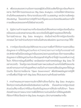 4. เพื่อตอบสนองความต้องการของผู้มีส่วนได้ส่วนเสียที่มีกฎระเบียบที่หลาก
หลาย จึงทำให้การออกแบบระบบ Big Data Analytics จะต้องใช้สถาปัตยกรรม
ด้านไอทีแบบผสมผสาน ที่สามารถปรับขนาดได้ (scalability) และมีความยืดหยุ่น
(ﬂexibility) โดยองค์กรภาครัฐที่ทำหน้าที่ดูแลระบบจะต้องเตรียมพร้อมภายใต้
การเปลี่ยนแปลงของเทคโนโลยีอย่างรวดเร็ว
5. รัฐมีความท้าทายอย่างมากที่จะต้องปรับตัวให้องค์กรภาครัฐจะต้องเป็นส่วน
หนึ่งของระบบนิเวศอย่างกลมกลืน และจะต้องไม่เป็นผู้สร้างอุปสรรคให้เกิดขึ้น
ในการสร้างระบบ Big Data Analytics ดังนั้นเจ้าหน้าที่ภาครัฐจะต้องปรับ
mindset ในการเข้าร่วมกับทุกภาคส่วนในลักษณะพันธมิตร (partnership) ให้ได้
6. ภาครัฐจะต้องปรับปรุงวิธีคิดและกระบวนการเพื่อทำให้เกิดการแลกเปลี่ยน
ข้อมูลและการใช้ข้อมูลร่วมกันระหว่างหน่วยงานภาครัฐกันเองอย่างมี
ประสิทธิภาพโดยไม่หวงข้อมูลว่าเป็นของหน่วยงานของตัวเอง ซึ่งการแลกเปลี่ยน
ข้อมูลและการใช้ข้อมูลร่วมกันจะเป็นกุญแจสำคัญที่จะนำไปสู่การมองเห็นความรู้
ใหม่ๆ ที่เกิดจากข้อมูลในมิติใหม่ และมีผลต่อการสร้างแหล่งข้อมูล Big Data ได้
อย่างรวดเร็ว โดยรัฐบาลจะต้องสร้างสภาพแวดล้อมด้านเทคโนโลยีที่ปลอดภัย
และสร้างกรอบการกำกับดูแลที่เหมาะสมในด้านการแลกเปลี่ยนข้อมูลและใช้ข้อมูล
ร่วมกัน ซึ่งอาจวางนโยบาย "Open Government" เพื่อเปิดเผยข้อมูลภาครัฐให้
มากขึ้นเพื่อนำไปสู่การทำ Big Data ให้ประสบความสำเร็จอย่างแท้จริง
7. การกำหนดแนวทางและการบริการให้คำปรึกษาในด้าน Big Data Analytics
ให้แก่ทุกภาคส่วนเป็นอีกหนึ่งปัจจัยแห่งความสำเร็จ ซึ่งองค์กรภาครัฐจะต้องมี
ส่วนร่วมให้มากขึ้นกว่าที่เป็นมาในอดีตในรูปแบบการให้บริการที่ปรึกษา โดยจะ
ต้องสร้างแนวทางและมาตรการเพื่อให้เกิดความร่วมมือในการให้ข้อมูลเชิงลึก
ก็ยิ่งจะทำให้ประโยชน์จาก Big Data Analytics มีความทรงพลังมากขึ้น
พันเอก ดร. เศรษฐพงค์ มะลิสุวรรณ 3
 