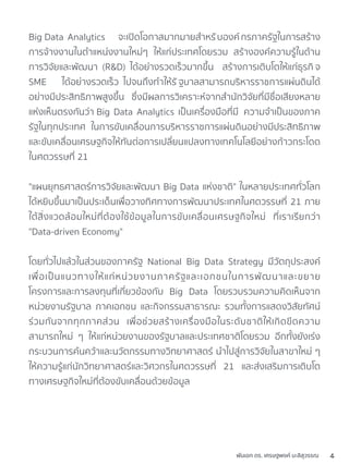 Big Data Analytics จะเปิดโอกาสมากมายสำหรับองค์กรภาครัฐในการสร้าง
การจ้างงานในตำแหน่งงานใหม่ๆ ให้แก่ประเทศโดยรวม สร้างองค์ความรู้ในด้าน
การวิจัยและพัฒนา (R&D) ได้อย่างรวดเร็วมากขึ้น สร้างการเติบโตให้แก่ธุรกิ จ
SME ได้อย่างรวดเร็ว ไปจนถึงทำให้รั ฐบาลสามารถบริหารราชการแผ่นดินได้
อย่างมีประสิทธิภาพสูงขึ้น ซึ่งมีผลการวิเคราะห์จากสำนักวิจัยที่มีชื่อเสียงหลาย
แห่งเห็นตรงกันว่า Big Data Analytics เป็นเครื่องมือที่มี ความจำเป็นของภาค
รัฐในทุกประเทศ ในการขับเคลื่อนการบริหารราชการแผ่นดินอย่างมีประสิทธิภาพ
และขับเคลื่อนเศรษฐกิจให้ทันต่อการเปลี่ยนแปลงทางเทคโนโลยีอย่างก้าวกระโดด
ในศตวรรษที่ 21
"แผนยุทธศาสตร์การวิจัยและพัฒนา Big Data แห่งชาติ" ในหลายประเทศทั่วโลก
ได้หยิบขึ้นมาเป็นประเด็นเพื่อวางทิศทางการพัฒนาประเทศในศตวรรษที่ 21 ภาย
ใต้สิ่งแวดล้อมใหม่ที่ต้องใช้ข้อมูลในการขับเคลื่อนเศรษฐกิจใหม่ ที่เราเรียกว่า
"Data-driven Economy"
โดยทั่วไปแล้วในส่วนของภาครัฐ National Big Data Strategy มีวัตถุประสงค์
เพื่อเป็นแนวทางให้แก่หน่วยงานภาครัฐและเอกชนในการพัฒนาและขยาย
โครงการและการลงทุนที่เกี่ยวข้องกับ Big Data โดยรวบรวมความคิดเห็นจาก
หน่วยงานรัฐบาล ภาคเอกชน และกิจกรรมสาธารณะ รวมทั้งการแสดงวิสัยทัศน์
ร่วมกันจากทุกภาคส่วน เพื่อช่วยสร้างเครื่องมือในระดับชาติให้เกิดขีดความ
สามารถใหม่ ๆ ให้แก่หน่วยงานของรัฐบาลและประเทศชาติโดยรวม อีกทั้งยังเร่ง
กระบวนการค้นคว้าและนวัตกรรมทางวิทยาศาสตร์ นำไปสู่การวิจัยในสาขาใหม่ ๆ
ให้ความรู้แก่นักวิทยาศาสตร์และวิศวกรในศตวรรษที่ 21 และส่งเสริมการเติบโต
ทางเศรษฐกิจใหม่ที่ต้องขับเคลื่อนด้วยข้อมูล
พันเอก ดร. เศรษฐพงค์ มะลิสุวรรณ 4
 