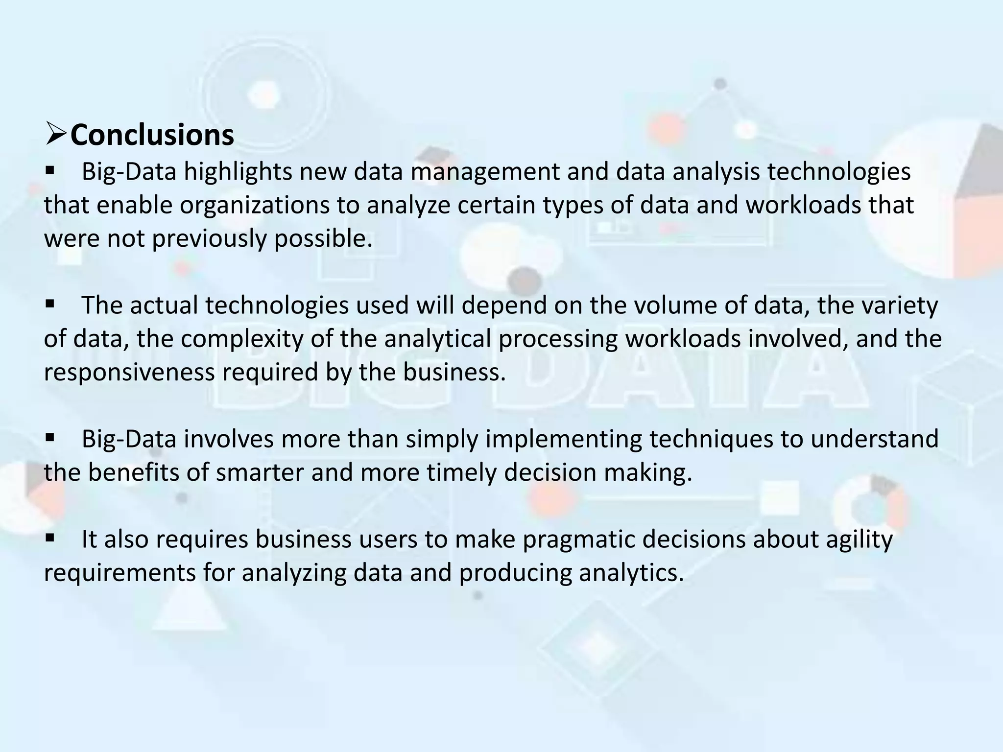 Conclusions
 Big-Data highlights new data management and data analysis technologies
that enable organizations to analyze certain types of data and workloads that
were not previously possible.
 The actual technologies used will depend on the volume of data, the variety
of data, the complexity of the analytical processing workloads involved, and the
responsiveness required by the business.
 Big-Data involves more than simply implementing techniques to understand
the benefits of smarter and more timely decision making.
 It also requires business users to make pragmatic decisions about agility
requirements for analyzing data and producing analytics.
 