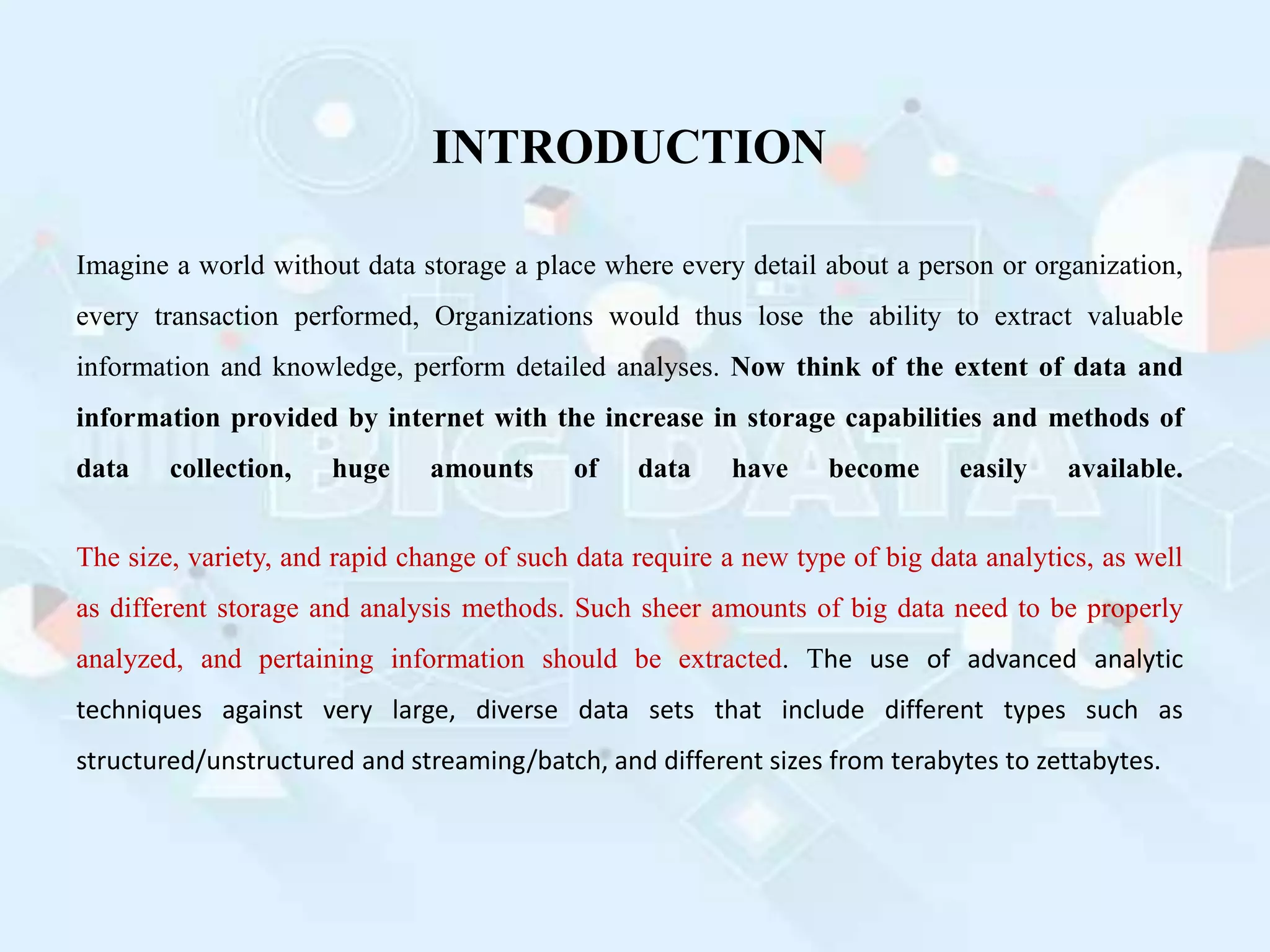 INTRODUCTION
Imagine a world without data storage a place where every detail about a person or organization,
every transaction performed, Organizations would thus lose the ability to extract valuable
information and knowledge, perform detailed analyses. Now think of the extent of data and
information provided by internet with the increase in storage capabilities and methods of
data collection, huge amounts of data have become easily available.
The size, variety, and rapid change of such data require a new type of big data analytics, as well
as different storage and analysis methods. Such sheer amounts of big data need to be properly
analyzed, and pertaining information should be extracted. The use of advanced analytic
techniques against very large, diverse data sets that include different types such as
structured/unstructured and streaming/batch, and different sizes from terabytes to zettabytes.
 