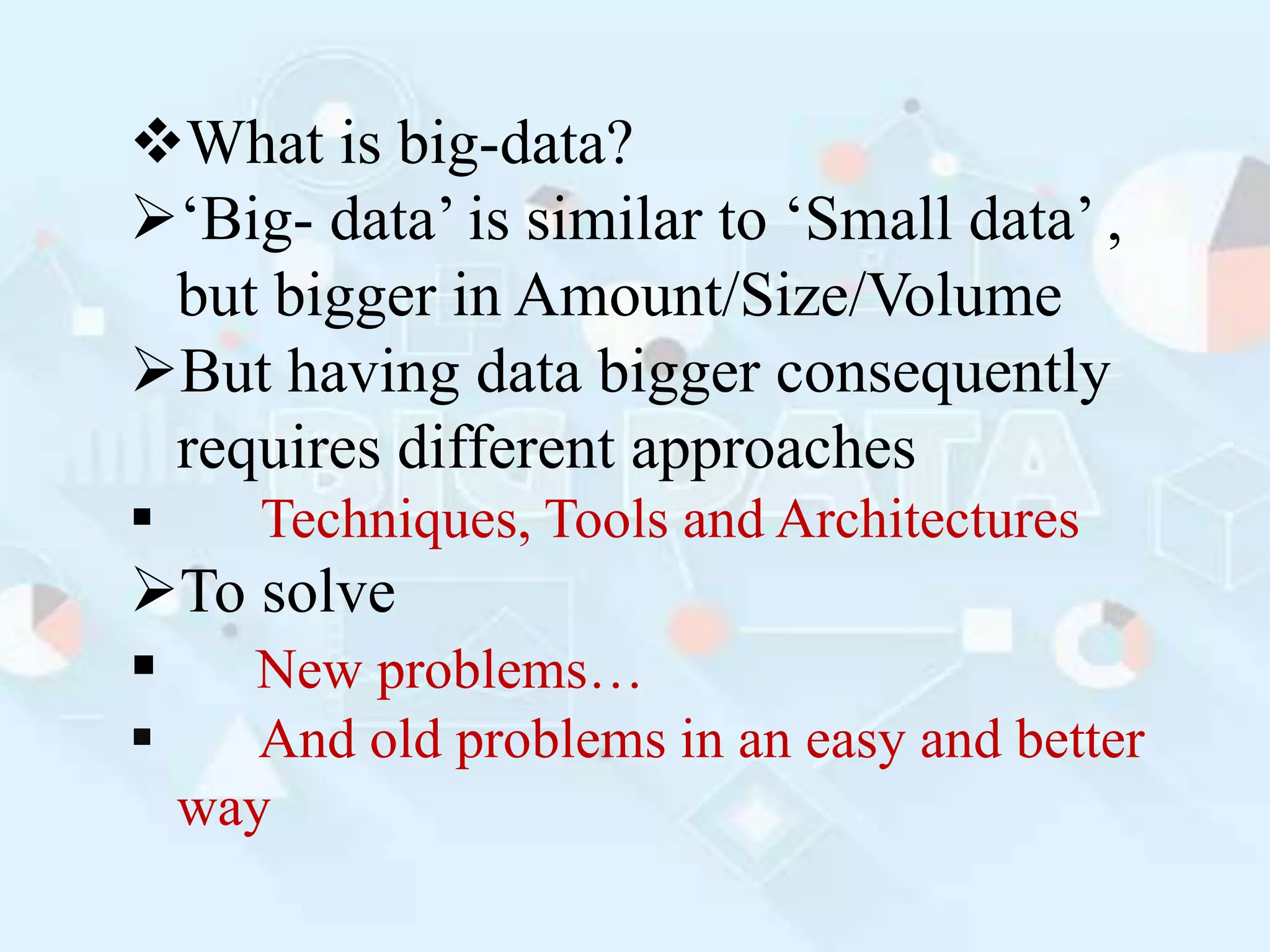 What is big-data?
‘Big- data’ is similar to ‘Small data’ ,
but bigger in Amount/Size/Volume
But having data bigger consequently
requires different approaches
 Techniques, Tools and Architectures
To solve
 New problems…
 And old problems in an easy and better
way
 