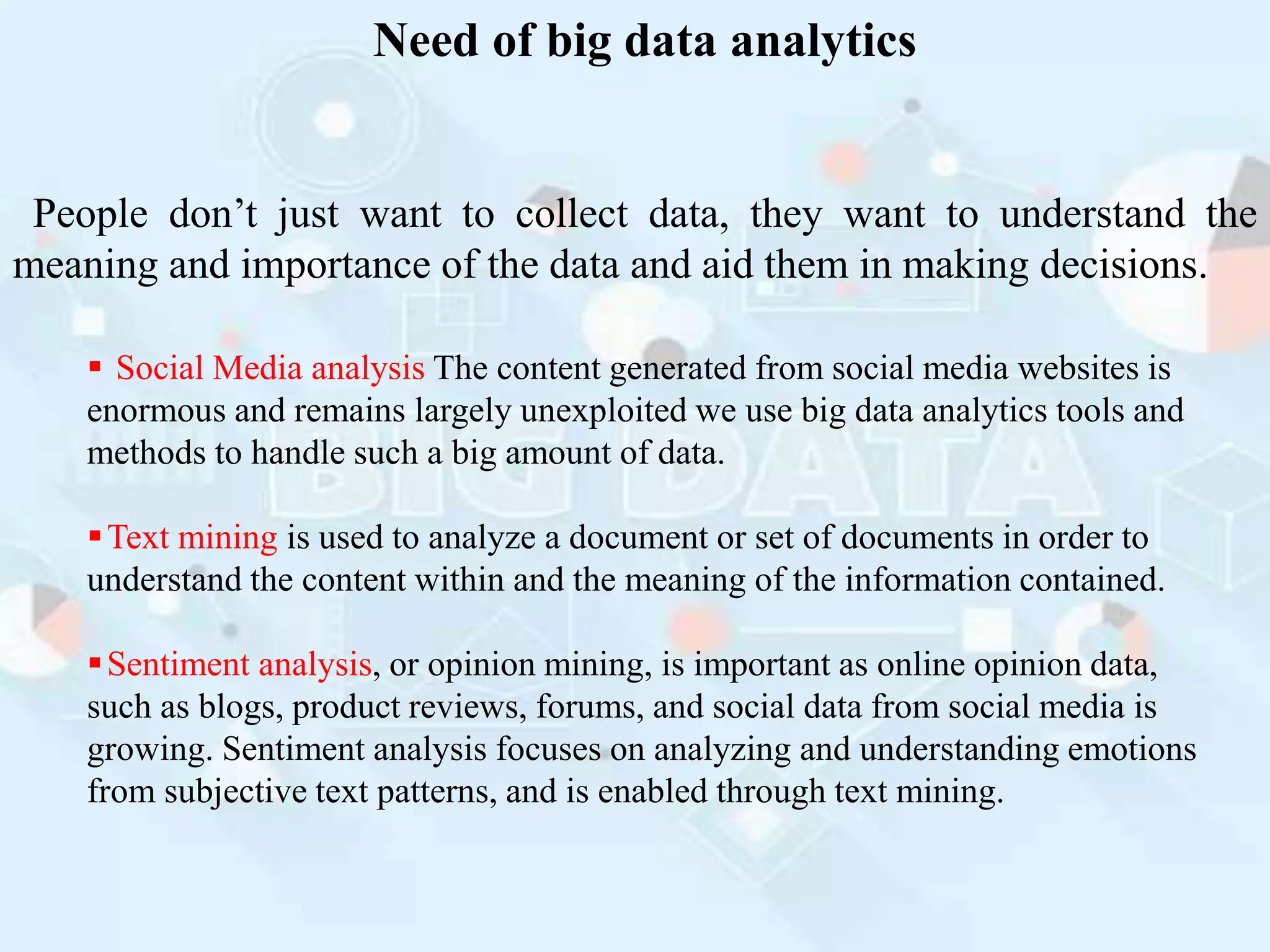 Need of big data analytics
People don’t just want to collect data, they want to understand the
meaning and importance of the data and aid them in making decisions.
 Social Media analysis The content generated from social media websites is
enormous and remains largely unexploited we use big data analytics tools and
methods to handle such a big amount of data.
Text mining is used to analyze a document or set of documents in order to
understand the content within and the meaning of the information contained.
Sentiment analysis, or opinion mining, is important as online opinion data,
such as blogs, product reviews, forums, and social data from social media is
growing. Sentiment analysis focuses on analyzing and understanding emotions
from subjective text patterns, and is enabled through text mining.
 