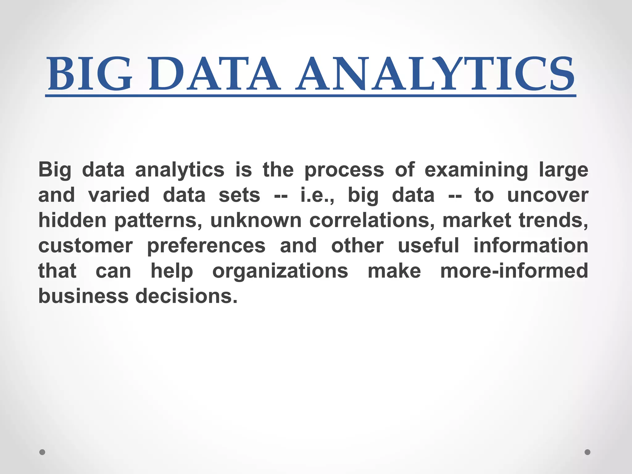 BIG DATA ANALYTICS
Big data analytics is the process of examining large
and varied data sets -- i.e., big data -- to uncover
hidden patterns, unknown correlations, market trends,
customer preferences and other useful information
that can help organizations make more-informed
business decisions.
 