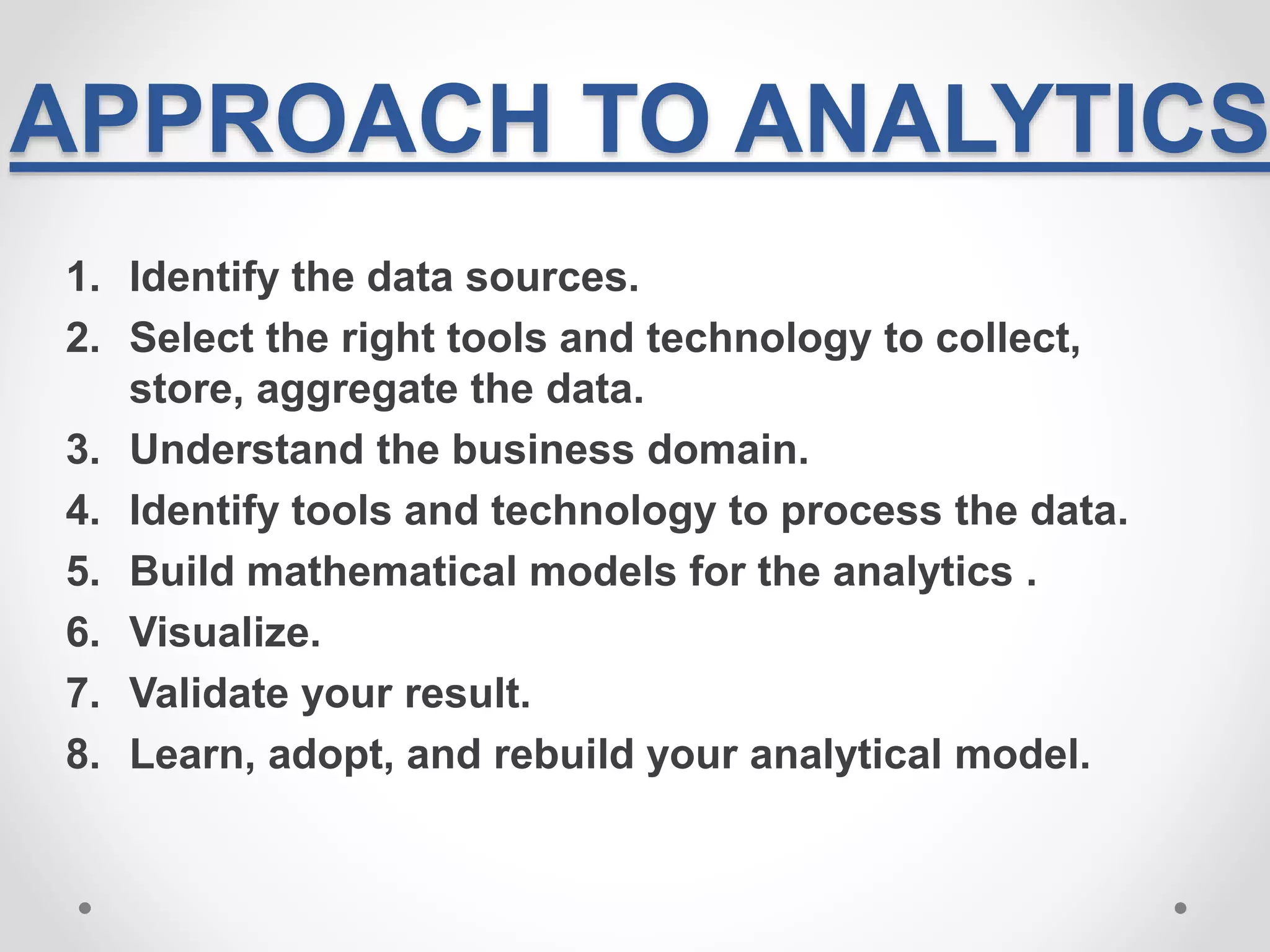 APPROACH TO ANALYTICS
1. Identify the data sources.
2. Select the right tools and technology to collect,
store, aggregate the data.
3. Understand the business domain.
4. Identify tools and technology to process the data.
5. Build mathematical models for the analytics .
6. Visualize.
7. Validate your result.
8. Learn, adopt, and rebuild your analytical model.
 