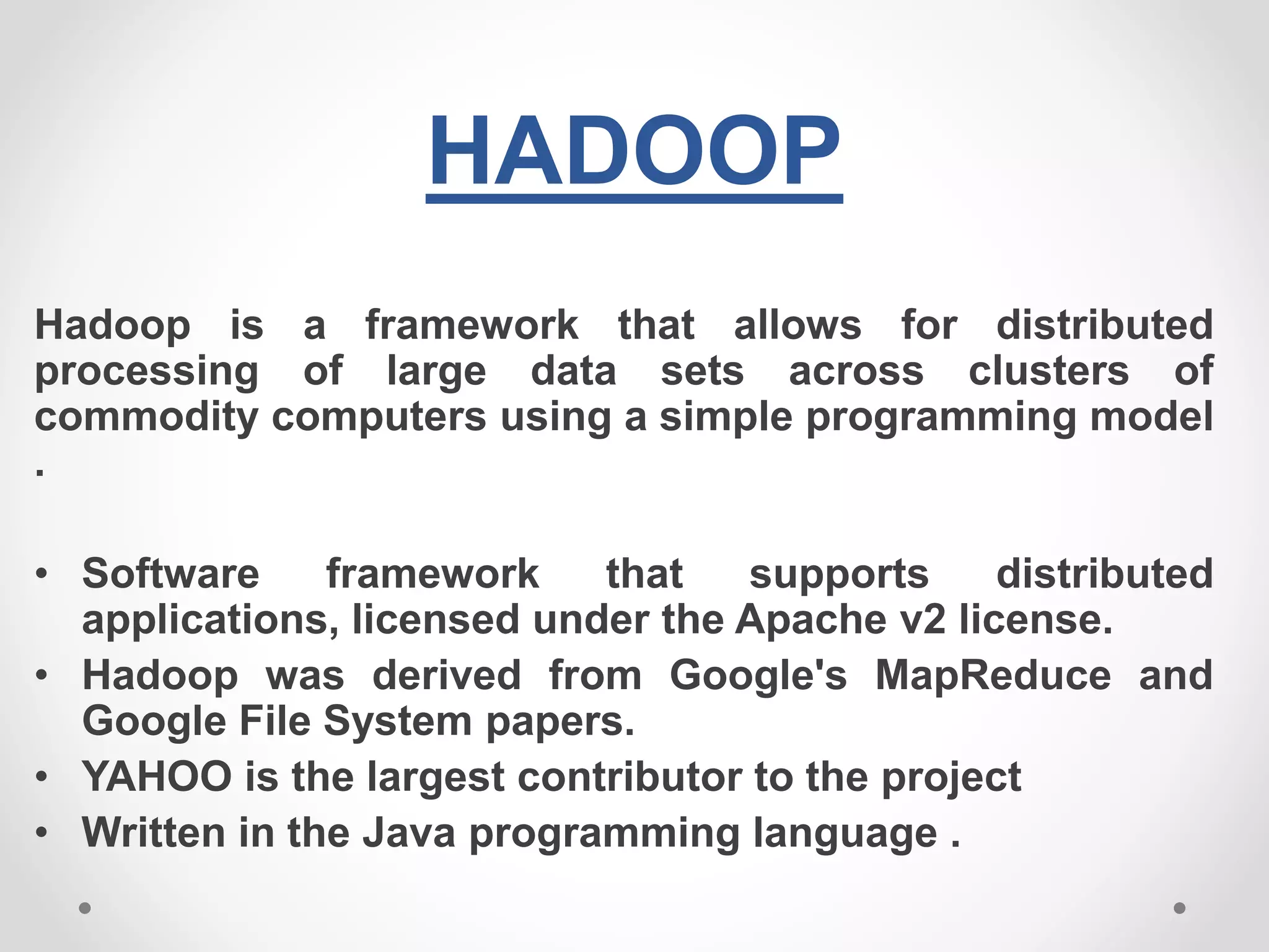 HADOOP
Hadoop is a framework that allows for distributed
processing of large data sets across clusters of
commodity computers using a simple programming model
.
• Software framework that supports distributed
applications, licensed under the Apache v2 license.
• Hadoop was derived from Google's MapReduce and
Google File System papers.
• YAHOO is the largest contributor to the project
• Written in the Java programming language .
 