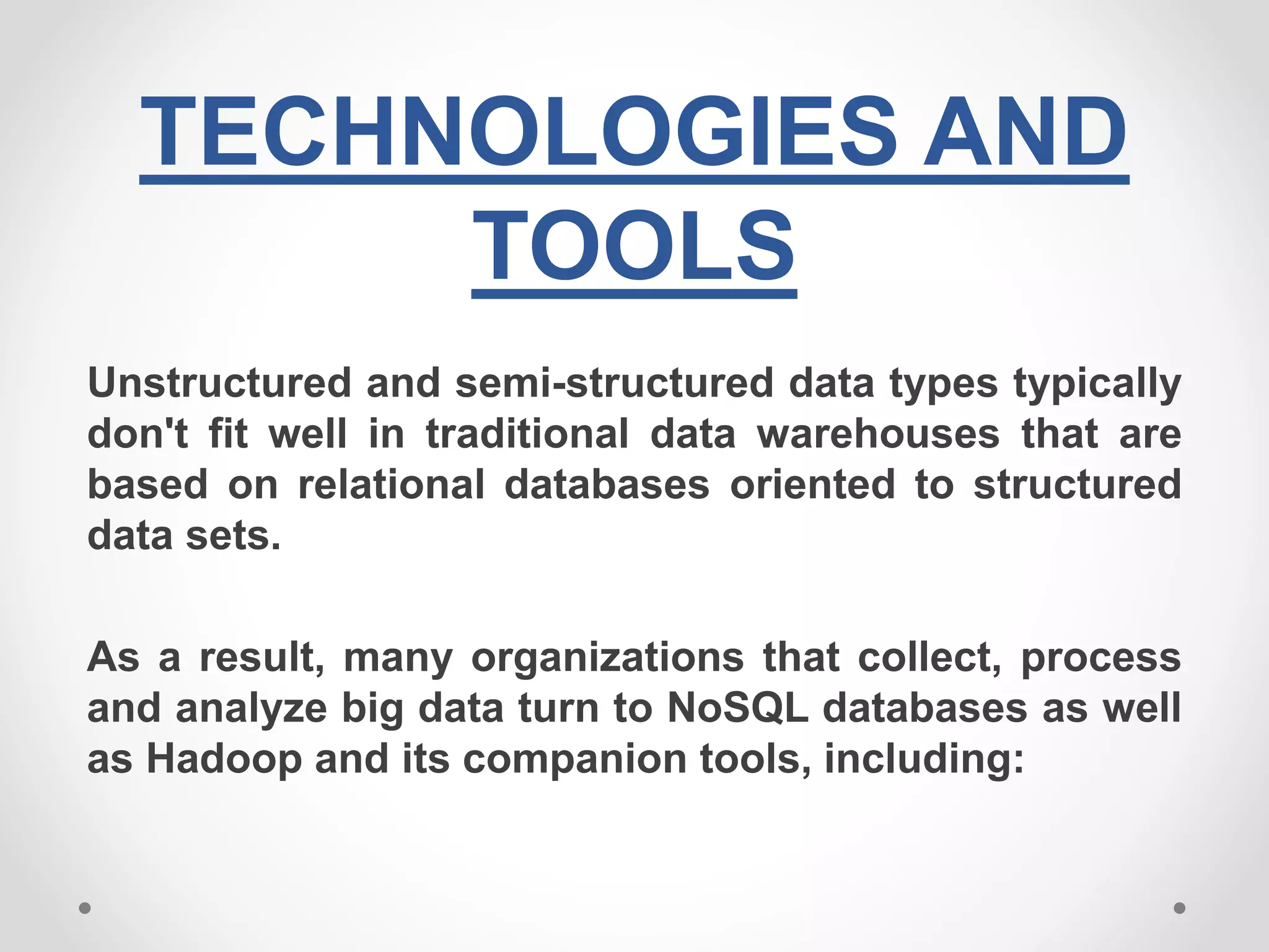 TECHNOLOGIES AND
TOOLS
Unstructured and semi-structured data types typically
don't fit well in traditional data warehouses that are
based on relational databases oriented to structured
data sets.
As a result, many organizations that collect, process
and analyze big data turn to NoSQL databases as well
as Hadoop and its companion tools, including:
 