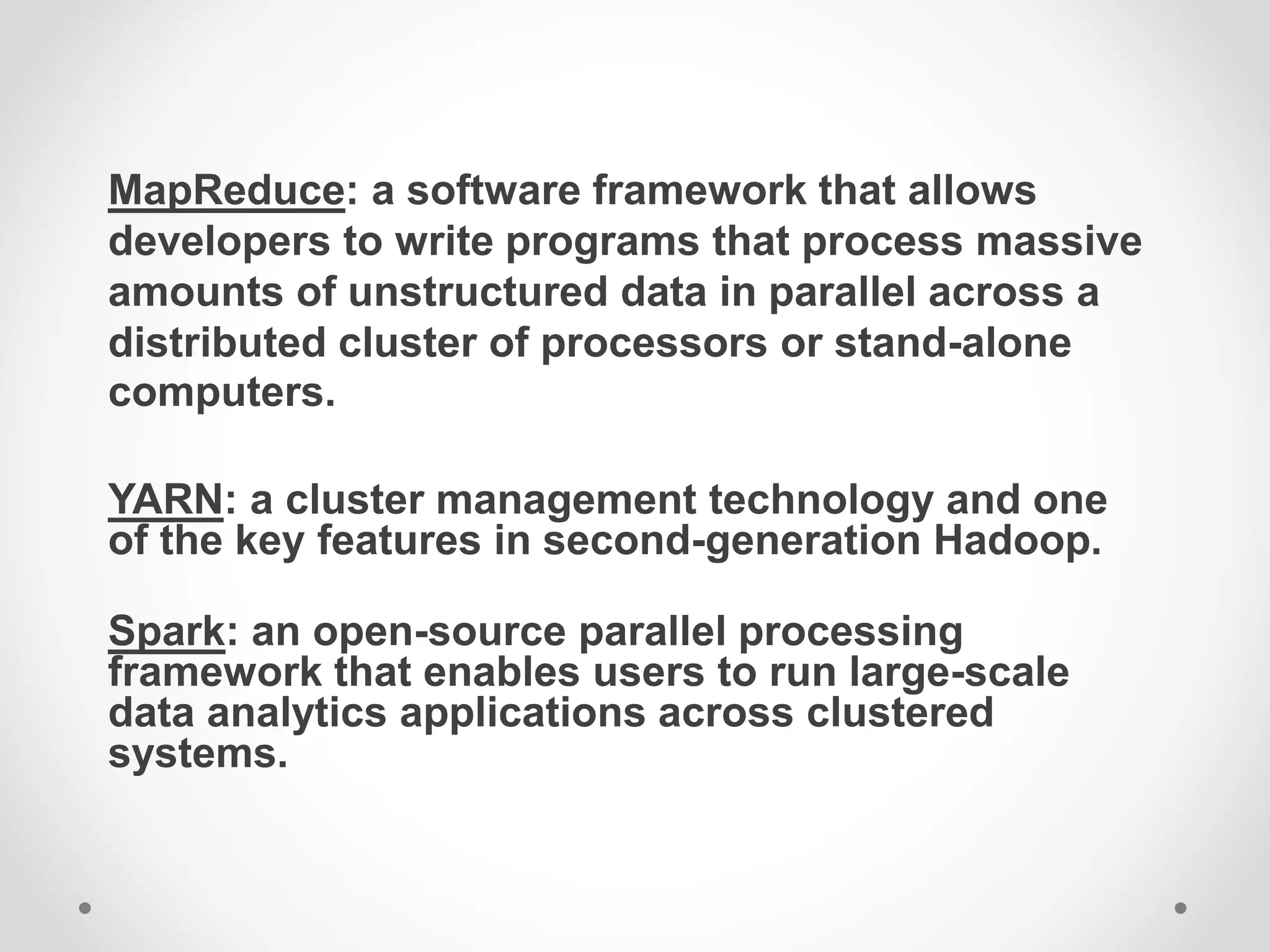 MapReduce: a software framework that allows
developers to write programs that process massive
amounts of unstructured data in parallel across a
distributed cluster of processors or stand-alone
computers.
YARN: a cluster management technology and one
of the key features in second-generation Hadoop.
Spark: an open-source parallel processing
framework that enables users to run large-scale
data analytics applications across clustered
systems.
 