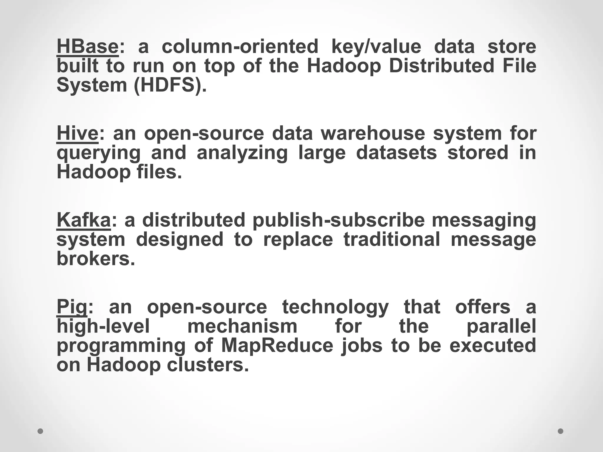 HBase: a column-oriented key/value data store
built to run on top of the Hadoop Distributed File
System (HDFS).
Hive: an open-source data warehouse system for
querying and analyzing large datasets stored in
Hadoop files.
Kafka: a distributed publish-subscribe messaging
system designed to replace traditional message
brokers.
Pig: an open-source technology that offers a
high-level mechanism for the parallel
programming of MapReduce jobs to be executed
on Hadoop clusters.
 