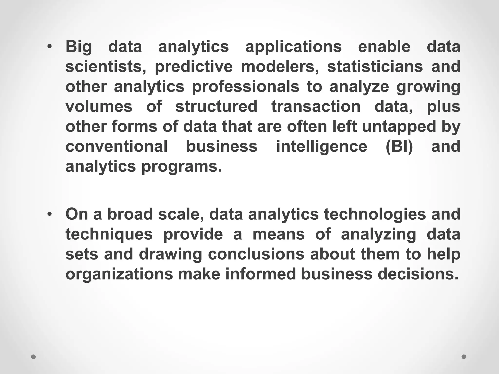 • Big data analytics applications enable data
scientists, predictive modelers, statisticians and
other analytics professionals to analyze growing
volumes of structured transaction data, plus
other forms of data that are often left untapped by
conventional business intelligence (BI) and
analytics programs.
• On a broad scale, data analytics technologies and
techniques provide a means of analyzing data
sets and drawing conclusions about them to help
organizations make informed business decisions.
 