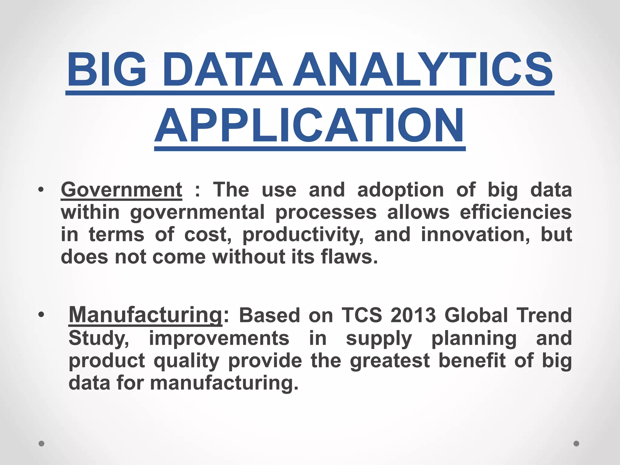 BIG DATA ANALYTICS
APPLICATION
• Government : The use and adoption of big data
within governmental processes allows efficiencies
in terms of cost, productivity, and innovation, but
does not come without its flaws.
• Manufacturing: Based on TCS 2013 Global Trend
Study, improvements in supply planning and
product quality provide the greatest benefit of big
data for manufacturing.
 
