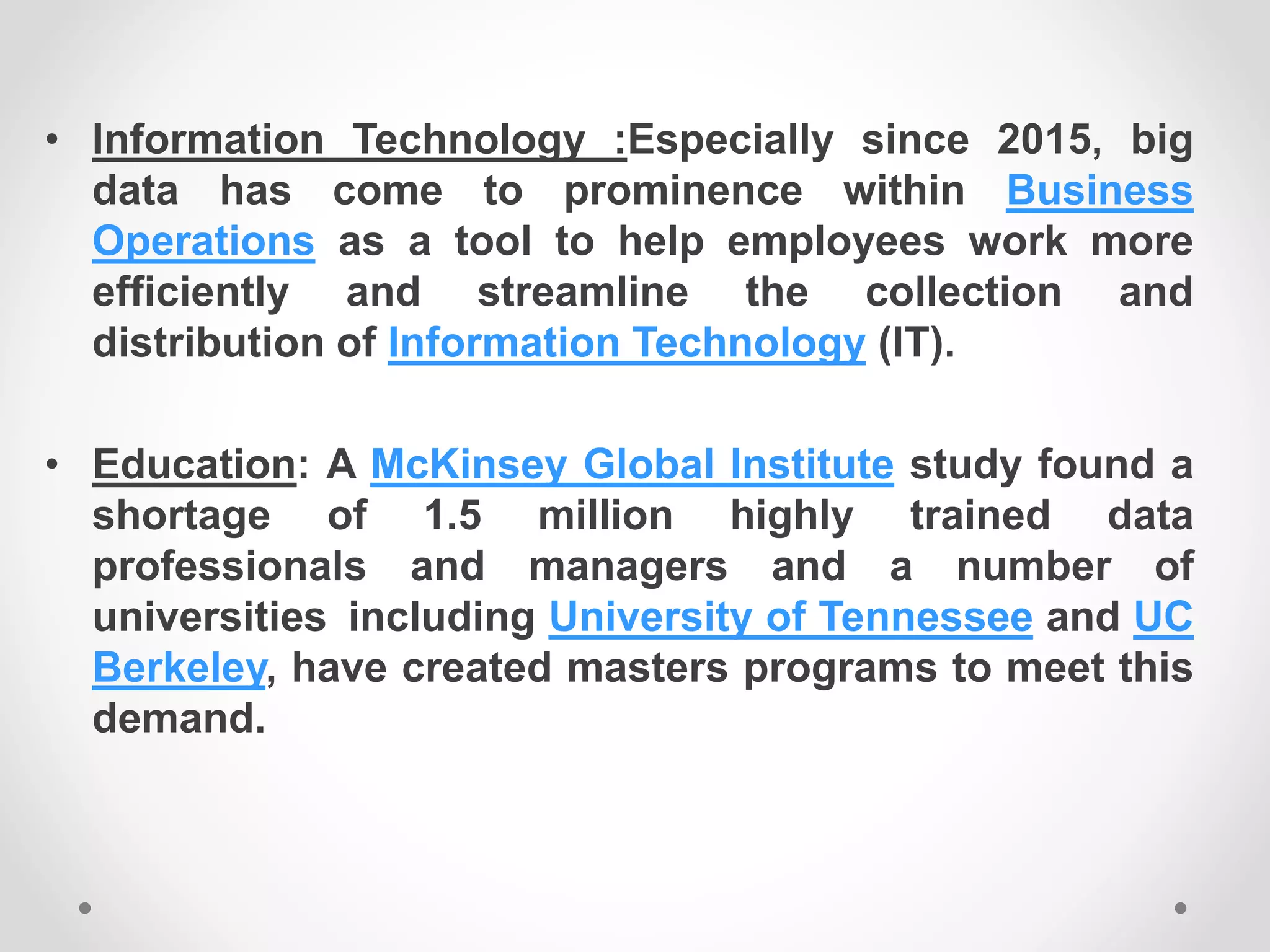 • Information Technology :Especially since 2015, big
data has come to prominence within Business
Operations as a tool to help employees work more
efficiently and streamline the collection and
distribution of Information Technology (IT).
• Education: A McKinsey Global Institute study found a
shortage of 1.5 million highly trained data
professionals and managers and a number of
universities including University of Tennessee and UC
Berkeley, have created masters programs to meet this
demand.
 
