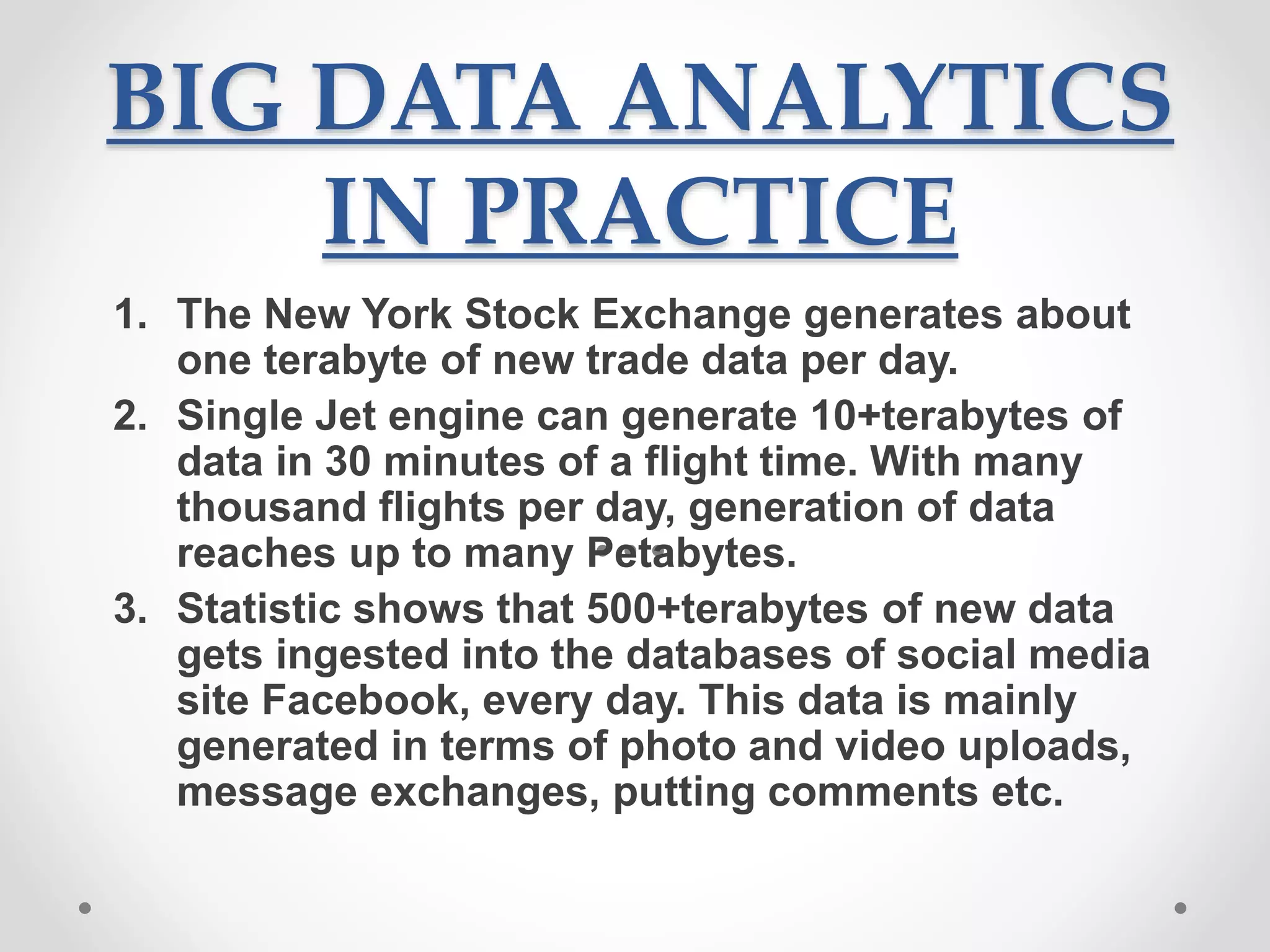 BIG DATA ANALYTICS
IN PRACTICE
1. The New York Stock Exchange generates about
one terabyte of new trade data per day.
2. Single Jet engine can generate 10+terabytes of
data in 30 minutes of a flight time. With many
thousand flights per day, generation of data
reaches up to many Petabytes.
3. Statistic shows that 500+terabytes of new data
gets ingested into the databases of social media
site Facebook, every day. This data is mainly
generated in terms of photo and video uploads,
message exchanges, putting comments etc.
 